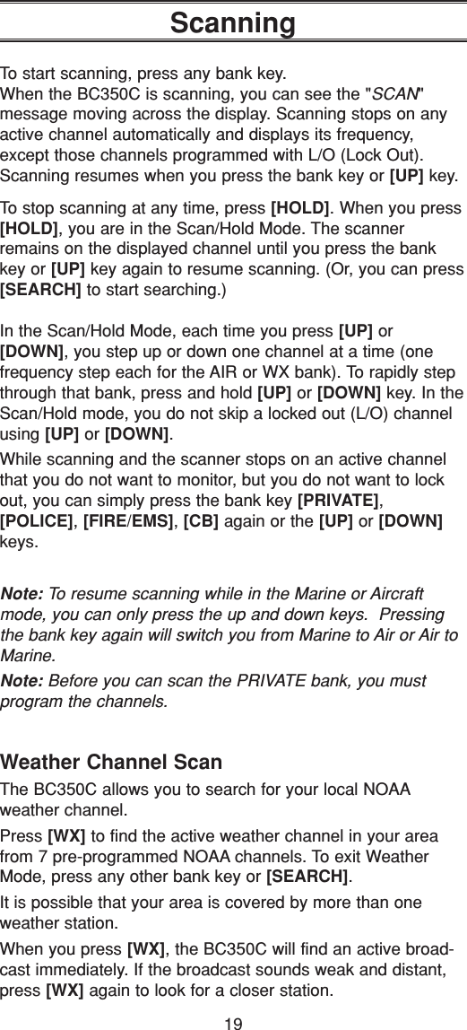 19ScanningTo start scanning, press any bank key.When the BC350C is scanning, you can see the &quot;SCAN&quot; message moving across the display. Scanning stops on anyactive channel automatically and displays its frequency,except those channels programmed with L/O (Lock Out).Scanning resumes when you press the bank key or [UP] key.To stop scanning at any time, press [HOLD]. When you press[HOLD], you are in the Scan/Hold Mode. The scannerremains on the displayed channel until you press the bankkey or [UP] key again to resume scanning. (Or, you can press[SEARCH] to start searching.)In the Scan/Hold Mode, each time you press [UP] or[DOWN], you step up or down one channel at a time (one frequency step each for the AIR or WX bank). To rapidly stepthrough that bank, press and hold [UP] or [DOWN] key. In theScan/Hold mode, you do not skip a locked out (L/O) channelusing [UP] or [DOWN].While scanning and the scanner stops on an active channelthat you do not want to monitor, but you do not want to lockout, you can simply press the bank key [PRIVATE],[POLICE], [FIRE/EMS], [CB] again or the [UP] or [DOWN]keys.Note: To resume scanning while in the Marine or Aircraftmode, you can only press the up and down keys.  Pressingthe bank key again will switch you from Marine to Air or Air toMarine.Note: Before you can scan the PRIVATE bank, you must program the channels.Weather Channel ScanThe BC350C allows you to search for your local NOAAweather channel.Press [WX] to find the active weather channel in your areafrom 7 pre-programmed NOAA channels. To exit WeatherMode, press any other bank key or [SEARCH].It is possible that your area is covered by more than oneweather station.When you press [WX], the BC350C will find an active broad-cast immediately. If the broadcast sounds weak and distant,press [WX] again to look for a closer station.