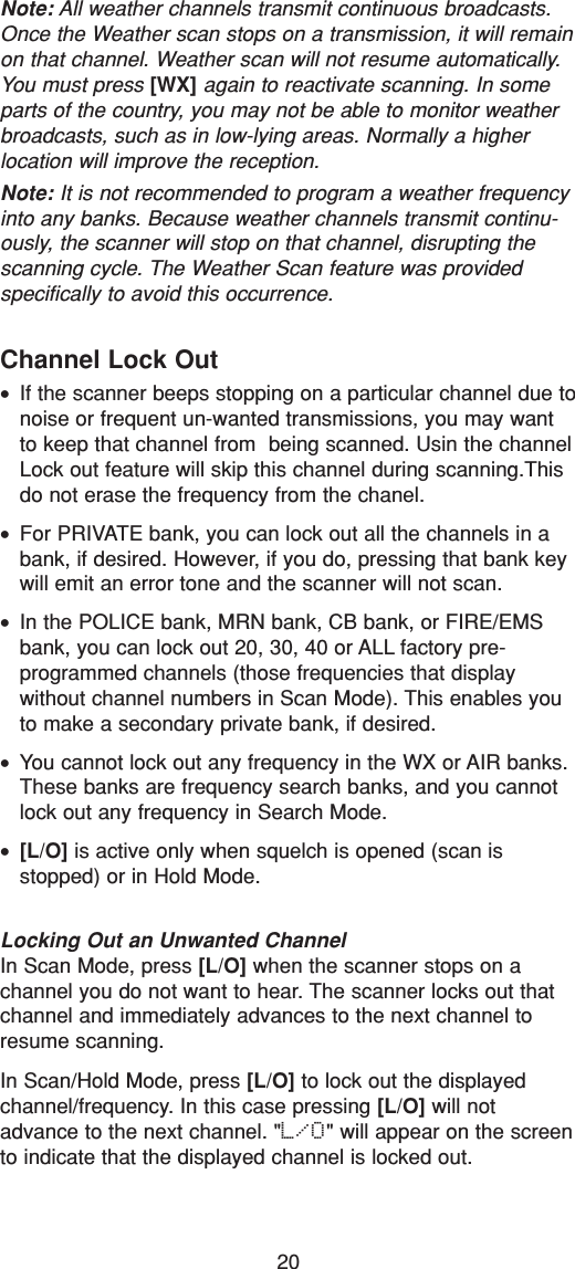 20Channel Lock Out•If the scanner beeps stopping on a particular channel due tonoise or frequent un-wanted transmissions, you may wantto keep that channel from  being scanned. Usin the channelLock out feature will skip this channel during scanning.Thisdo not erase the frequency from the chanel.•For PRIVATE bank, you can lock out all the channels in abank, if desired. However, if you do, pressing that bank keywill emit an error tone and the scanner will not scan.•In the POLICE bank, MRN bank, CB bank, or FIRE/EMSbank, you can lock out 20, 30, 40 or ALL factory pre-programmed channels (those frequencies that display without channel numbers in Scan Mode). This enables youto make a secondary private bank, if desired.•You cannot lock out any frequency in the WX or AIR banks.These banks are frequency search banks, and you cannotlock out any frequency in Search Mode.•[L/O] is active only when squelch is opened (scan isstopped) or in Hold Mode.Locking Out an Unwanted ChannelIn Scan Mode, press [L/O] when the scanner stops on achannel you do not want to hear. The scanner locks out thatchannel and immediately advances to the next channel toresume scanning.In Scan/Hold Mode, press [L/O] to lock out the displayedchannel/frequency. In this case pressing [L/O] will notadvance to the next channel. &quot;L/O&quot; will appear on the screento indicate that the displayed channel is locked out.Note: All weather channels transmit continuous broadcasts.Once the Weather scan stops on a transmission, it will remainon that channel. Weather scan will not resume automatically.You must press [WX] again to reactivate scanning. In someparts of the country, you may not be able to monitor weatherbroadcasts, such as in low-lying areas. Normally a higherlocation will improve the reception.Note: It is not recommended to program a weather frequencyinto any banks. Because weather channels transmit continu-ously, the scanner will stop on that channel, disrupting thescanning cycle. The Weather Scan feature was providedspecifically to avoid this occurrence.