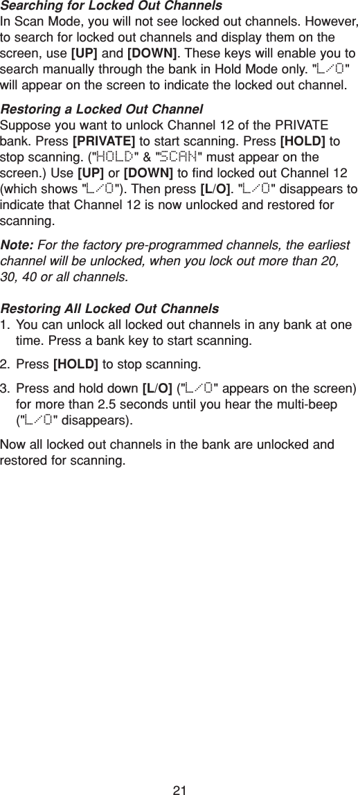 21Searching for Locked Out ChannelsIn Scan Mode, you will not see locked out channels. However,to search for locked out channels and display them on thescreen, use [UP] and [DOWN]. These keys will enable you tosearch manually through the bank in Hold Mode only. &quot;L/O&quot;will appear on the screen to indicate the locked out channel.Restoring a Locked Out ChannelSuppose you want to unlock Channel 12 of the PRIVATEbank. Press [PRIVATE] to start scanning. Press [HOLD] tostop scanning. (&quot;HOLD&quot; &amp; &quot;SCAN&quot; must appear on thescreen.) Use [UP] or [DOWN] to find locked out Channel 12(which shows &quot;L/O&quot;). Then press [L/O]. &quot;L/O&quot; disappears toindicate that Channel 12 is now unlocked and restored forscanning.Note: For the factory pre-programmed channels, the earliestchannel will be unlocked, when you lock out more than 20,30, 40 or all channels.Restoring All Locked Out Channels1. You can unlock all locked out channels in any bank at onetime. Press a bank key to start scanning. 2. Press [HOLD] to stop scanning. 3. Press and hold down [L/O] (&quot;L/O&quot; appears on the screen)for more than 2.5 seconds until you hear the multi-beep(&quot;L/O&quot; disappears).Now all locked out channels in the bank are unlocked andrestored for scanning.