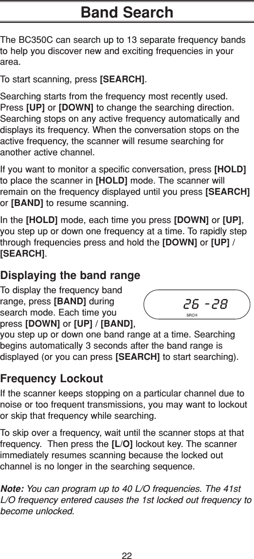 22Band SearchThe BC350C can search up to 13 separate frequency bandsto help you discover new and exciting frequencies in yourarea.To start scanning, press [SEARCH].Searching starts from the frequency most recently used.Press [UP] or [DOWN] to change the searching direction.Searching stops on any active frequency automatically anddisplays its frequency. When the conversation stops on theactive frequency, the scanner will resume searching for another active channel.If you want to monitor a specific conversation, press [HOLD]to place the scanner in [HOLD] mode. The scanner willremain on the frequency displayed until you press [SEARCH]or [BAND] to resume scanning.In the [HOLD] mode, each time you press [DOWN] or [UP],you step up or down one frequency at a time. To rapidly stepthrough frequencies press and hold the [DOWN] or [UP] / [SEARCH].Displaying the band rangeTo display the frequency bandrange, press [BAND] duringsearch mode. Each time youpress [DOWN] or [UP] / [BAND],you step up or down one band range at a time. Searchingbegins automatically 3 seconds after the band range is displayed (or you can press [SEARCH] to start searching).Frequency LockoutIf the scanner keeps stopping on a particular channel due tonoise or too frequent transmissions, you may want to lockoutor skip that frequency while searching.To skip over a frequency, wait until the scanner stops at thatfrequency.  Then press the [L/O] lockout key. The scannerimmediately resumes scanning because the locked out channel is no longer in the searching sequence.Note: You can program up to 40 L/O frequencies. The 41stL/O frequency entered causes the 1st locked out frequency tobecome unlocked.