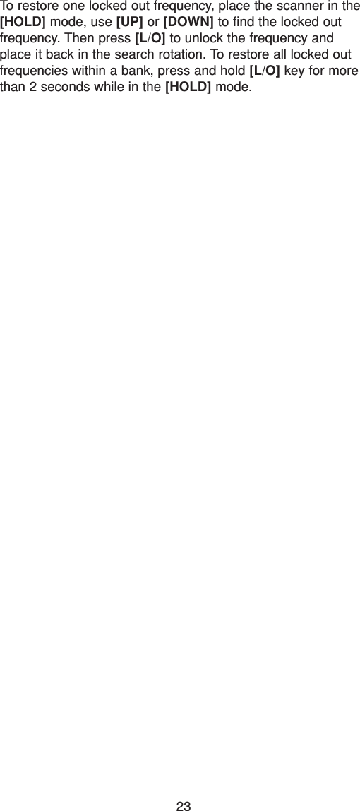 23To restore one locked out frequency, place the scanner in the[HOLD] mode, use [UP] or [DOWN] to find the locked out frequency. Then press [L/O] to unlock the frequency andplace it back in the search rotation. To restore all locked outfrequencies within a bank, press and hold [L/O] key for morethan 2 seconds while in the [HOLD] mode.