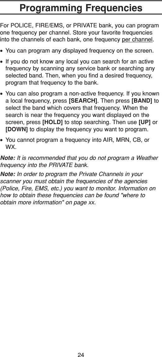 24Programming FrequenciesFor POLICE, FIRE/EMS, or PRIVATE bank, you can programone frequency per channel. Store your favorite frequenciesinto the channels of each bank, one frequency per channel.•You can program any displayed frequency on the screen.•If you do not know any local you can search for an activefrequency by scanning any service bank or searching anyselected band. Then, when you find a desired frequency,program that frequency to the bank. •You can also program a non-active frequency. If you knowna local frequency, press [SEARCH]. Then press [BAND] toselect the band which covers that frequency. When thesearch is near the frequency you want displayed on thescreen, press [HOLD] to stop searching. Then use [UP] or[DOWN] to display the frequency you want to program.•You cannot program a frequency into AIR, MRN, CB, orWX.Note: It is recommended that you do not program a Weatherfrequency into the PRIVATE bank.Note: In order to program the Private Channels in your scanner you must obtain the frequencies of the agencies(Police, Fire, EMS, etc.) you want to monitor. Information onhow to obtain these frequencies can be found &quot;where toobtain more information&quot; on page xx.