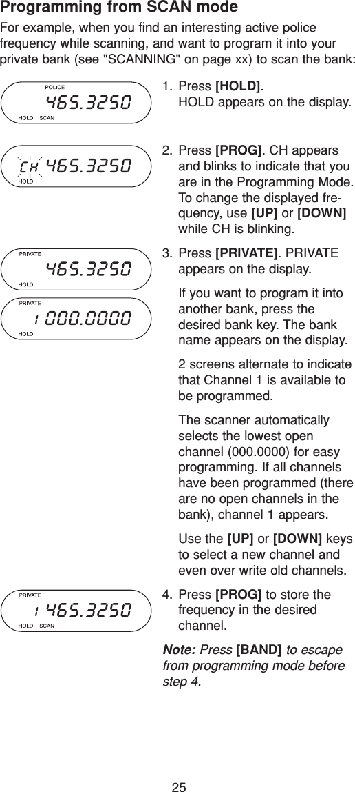 25Programming from SCAN modeFor example, when you find an interesting active police frequency while scanning, and want to program it into yourprivate bank (see &quot;SCANNING&quot; on page xx) to scan the bank:1. Press [HOLD].HOLD appears on the display.2. Press [PROG]. CH appearsand blinks to indicate that youare in the Programming Mode.To change the displayed fre-quency, use [UP] or [DOWN]while CH is blinking.3. Press [PRIVATE]. PRIVATEappears on the display.If you want to program it intoanother bank, press thedesired bank key. The bankname appears on the display.2 screens alternate to indicatethat Channel 1 is available tobe programmed.The scanner automaticallyselects the lowest open channel (000.0000) for easyprogramming. If all channelshave been programmed (thereare no open channels in thebank), channel 1 appears.Use the [UP] or [DOWN] keysto select a new channel andeven over write old channels.4. Press [PROG] to store the frequency in the desired channel.Note: Press [BAND] to escapefrom programming mode beforestep 4.