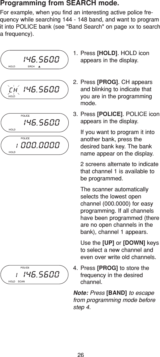 26Programming from SEARCH mode.For example, when you find an interesting active police fre-quency while searching 144 - 148 band, and want to programit into POLICE bank (see &quot;Band Search&quot; on page xx to searcha frequency).1. Press [HOLD]. HOLD iconappears in the display.2. Press [PROG]. CH appearsand blinking to indicate thatyou are in the programmingmode.3. Press [POLICE]. POLICE iconappears in the display.If you want to program it intoanother bank, press thedesired bank key. The bankname appear on the display.2 screens alternate to indicatethat channel 1 is available tobe programmed.The scanner automaticallyselects the lowest open channel (000.0000) for easyprogramming. If all channelshave been programmed (thereare no open channels in thebank), channel 1 appears.Use the [UP] or [DOWN] keysto select a new channel andeven over write old channels.4. Press [PROG] to store the frequency in the desired channel.Note: Press [BAND] to escapefrom programming mode beforestep 4.