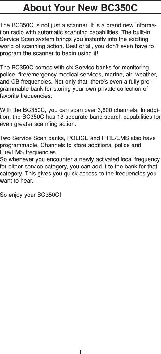 1About Your New BC350CThe BC350C is not just a scanner. It is a brand new informa-tion radio with automatic scanning capabilities. The built-inService Scan system brings you instantly into the excitingworld of scanning action. Best of all, you don’t even have toprogram the scanner to begin using it!The BC350C comes with six Service banks for monitoringpolice, fire/emergency medical services, marine, air, weather,and CB frequencies. Not only that, there’s even a fully pro-grammable bank for storing your own private collection offavorite frequencies.With the BC350C, you can scan over 3,600 channels. In addi-tion, the BC350C has 13 separate band search capabilities foreven greater scanning action.Two Service Scan banks, POLICE and FIRE/EMS also haveprogrammable. Channels to store additional police andFire/EMS frequencies.So whenever you encounter a newly activated local frequencyfor either service category, you can add it to the bank for thatcategory. This gives you quick access to the frequencies youwant to hear.So enjoy your BC350C!