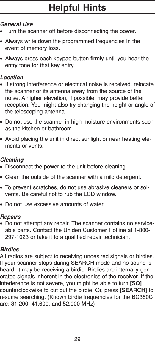 29Helpful HintsGeneral Use•Turn the scanner off before disconnecting the power.•Always write down the programmed frequencies in theevent of memory loss.•Always press each keypad button firmly until you hear theentry tone for that key entry.Location•If strong interference or electrical noise is received, relocatethe scanner or its antenna away from the source of thenoise. A higher elevation, if possible, may provide betterreception. You might also try changing the height or angle ofthe telescoping antenna.•Do not use the scanner in high-moisture environments suchas the kitchen or bathroom.•Avoid placing the unit in direct sunlight or near heating ele-ments or vents.Cleaning•Disconnect the power to the unit before cleaning.•Clean the outside of the scanner with a mild detergent.•To prevent scratches, do not use abrasive cleaners or sol-vents. Be careful not to rub the LCD window.•Do not use excessive amounts of water.Repairs•Do not attempt any repair. The scanner contains no service-able parts. Contact the Uniden Customer Hotline at 1-800-297-1023 or take it to a qualified repair technician.BirdiesAll radios are subject to receiving undesired signals or birdies.If your scanner stops during SEARCH mode and no sound isheard, it may be receiving a birdie. Birdies are internally-gen-erated signals inherent in the electronics of the receiver. If theinterference is not severe, you might be able to turn [SQ]counterclockwise to cut out the birdie. Or, press [SEARCH] toresume searching. (Known birdie frequencies for the BC350Care: 31.200, 41.600, and 52.000 MHz)