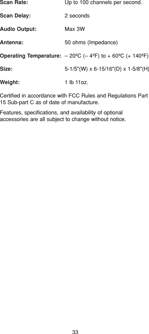 33Scan Rate: Up to 100 channels per second.Scan Delay: 2 secondsAudio Output: Max 3WAntenna: 50 ohms (Impedance)Operating Temperature: – 20ºC (– 4ºF) to + 60ºC (+ 140ºF)Size: 5-1/5&quot;(W) x 6-15/16&quot;(D) x 1-5/8&quot;(H)Weight: 1 lb 11oz.Certified in accordance with FCC Rules and Regulations Part15 Sub-part C as of date of manufacture.Features, specifications, and availability of optional accessories are all subject to change without notice.