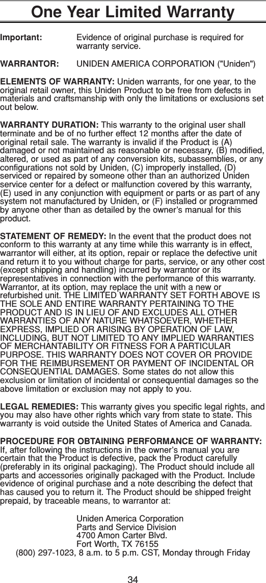 34One Year Limited WarrantyImportant: Evidence of original purchase is required for warranty service.WARRANTOR: UNIDEN AMERICA CORPORATION (&quot;Uniden&quot;)ELEMENTS OF WARRANTY: Uniden warrants, for one year, to theoriginal retail owner, this Uniden Product to be free from defects inmaterials and craftsmanship with only the limitations or exclusions setout below.WARRANTY DURATION: This warranty to the original user shall terminate and be of no further effect 12 months after the date of original retail sale. The warranty is invalid if the Product is (A) damaged or not maintained as reasonable or necessary, (B) modified,altered, or used as part of any conversion kits, subassemblies, or anyconfigurations not sold by Uniden, (C) improperly installed, (D) serviced or repaired by someone other than an authorized Unidenservice center for a defect or malfunction covered by this warranty,(E) used in any conjunction with equipment or parts or as part of anysystem not manufactured by Uniden, or (F) installed or programmedby anyone other than as detailed by the owner’s manual for this product.STATEMENT OF REMEDY: In the event that the product does not conform to this warranty at any time while this warranty is in effect, warrantor will either, at its option, repair or replace the defective unitand return it to you without charge for parts, service, or any other cost(except shipping and handling) incurred by warrantor or its representatives in connection with the performance of this warranty.Warrantor, at its option, may replace the unit with a new or refurbished unit. THE LIMITED WARRANTY SET FORTH ABOVE ISTHE SOLE AND ENTIRE WARRANTY PERTAINING TO THE PRODUCT AND IS IN LIEU OF AND EXCLUDES ALL OTHER WARRANTIES OF ANY NATURE WHATSOEVER, WHETHEREXPRESS, IMPLIED OR ARISING BY OPERATION OF LAW,INCLUDING, BUT NOT LIMITED TO ANY IMPLIED WARRANTIESOF MERCHANTABILITY OR FITNESS FOR A PARTICULAR PURPOSE. THIS WARRANTY DOES NOT COVER OR PROVIDEFOR THE REIMBURSEMENT OR PAYMENT OF INCIDENTAL ORCONSEQUENTIAL DAMAGES. Some states do not allow this exclusion or limitation of incidental or consequential damages so theabove limitation or exclusion may not apply to you.LEGAL REMEDIES: This warranty gives you specific legal rights, andyou may also have other rights which vary from state to state. Thiswarranty is void outside the United States of America and Canada.PROCEDURE FOR OBTAINING PERFORMANCE OF WARRANTY:If, after following the instructions in the owner’s manual you are certain that the Product is defective, pack the Product carefully(preferably in its original packaging). The Product should include allparts and accessories originally packaged with the Product. Includeevidence of original purchase and a note describing the defect thathas caused you to return it. The Product should be shipped freightprepaid, by traceable means, to warrantor at:Uniden America CorporationParts and Service Division4700 Amon Carter Blvd.Fort Worth, TX 76155(800) 297-1023, 8 a.m. to 5 p.m. CST, Monday through Friday