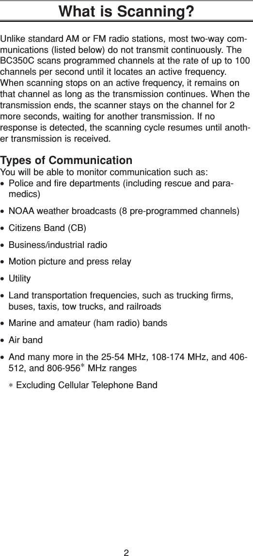 2What is Scanning?Unlike standard AM or FM radio stations, most two-way com-munications (listed below) do not transmit continuously. TheBC350C scans programmed channels at the rate of up to 100channels per second until it locates an active frequency.When scanning stops on an active frequency, it remains onthat channel as long as the transmission continues. When thetransmission ends, the scanner stays on the channel for 2more seconds, waiting for another transmission. If noresponse is detected, the scanning cycle resumes until anoth-er transmission is received.Types of CommunicationYou will be able to monitor communication such as:•Police and fire departments (including rescue and para-medics)• NOAA weather broadcasts (8 pre-programmed channels)•Citizens Band (CB)•Business/industrial radio•Motion picture and press relay•Utility•Land transportation frequencies, such as trucking firms,buses, taxis, tow trucks, and railroads•Marine and amateur (ham radio) bands•Air band•And many more in the 25-54 MHz, 108-174 MHz, and 406-512, and 806-956∗MHz ranges∗Excluding Cellular Telephone Band