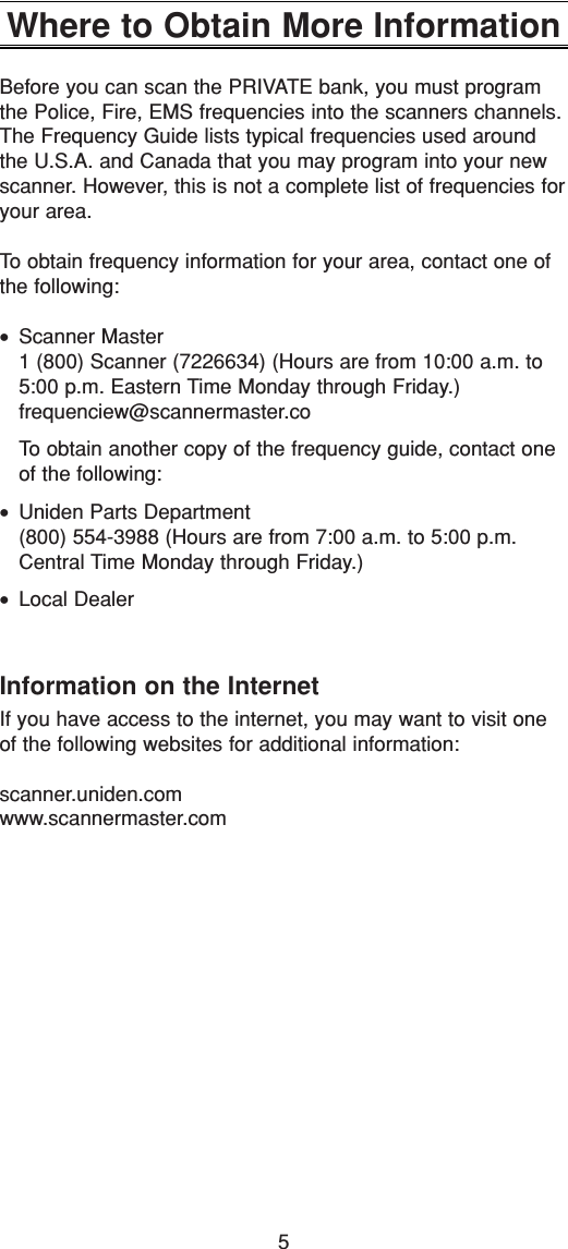 5Where to Obtain More InformationBefore you can scan the PRIVATE bank, you must programthe Police, Fire, EMS frequencies into the scanners channels.The Frequency Guide lists typical frequencies used aroundthe U.S.A. and Canada that you may program into your newscanner. However, this is not a complete list of frequencies foryour area.To obtain frequency information for your area, contact one ofthe following:•Scanner Master1 (800) Scanner (7226634) (Hours are from 10:00 a.m. to5:00 p.m. Eastern Time Monday through Friday.) frequenciew@scannermaster.coTo obtain another copy of the frequency guide, contact oneof the following:•Uniden Parts Department(800) 554-3988 (Hours are from 7:00 a.m. to 5:00 p.m.Central Time Monday through Friday.)•Local DealerInformation on the InternetIf you have access to the internet, you may want to visit oneof the following websites for additional information:scanner.uniden.comwww.scannermaster.com