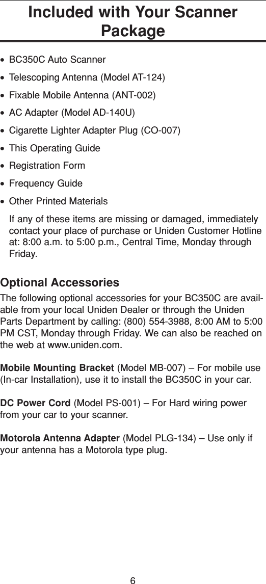 6Included with Your ScannerPackage•BC350C Auto Scanner•Telescoping Antenna (Model AT-124)•Fixable Mobile Antenna (ANT-002)•AC Adapter (Model AD-140U)•Cigarette Lighter Adapter Plug (CO-007)•This Operating Guide•Registration Form•Frequency Guide•Other Printed MaterialsIf any of these items are missing or damaged, immediatelycontact your place of purchase or Uniden Customer Hotlineat: 8:00 a.m. to 5:00 p.m., Central Time, Monday throughFriday.Optional AccessoriesThe following optional accessories for your BC350C are avail-able from your local Uniden Dealer or through the UnidenParts Department by calling: (800) 554-3988, 8:00 AM to 5:00PM CST, Monday through Friday. We can also be reached onthe web at www.uniden.com.Mobile Mounting Bracket (Model MB-007) – For mobile use(In-car Installation), use it to install the BC350C in your car.DC Power Cord (Model PS-001) – For Hard wiring powerfrom your car to your scanner.Motorola Antenna Adapter (Model PLG-134) – Use only ifyour antenna has a Motorola type plug.