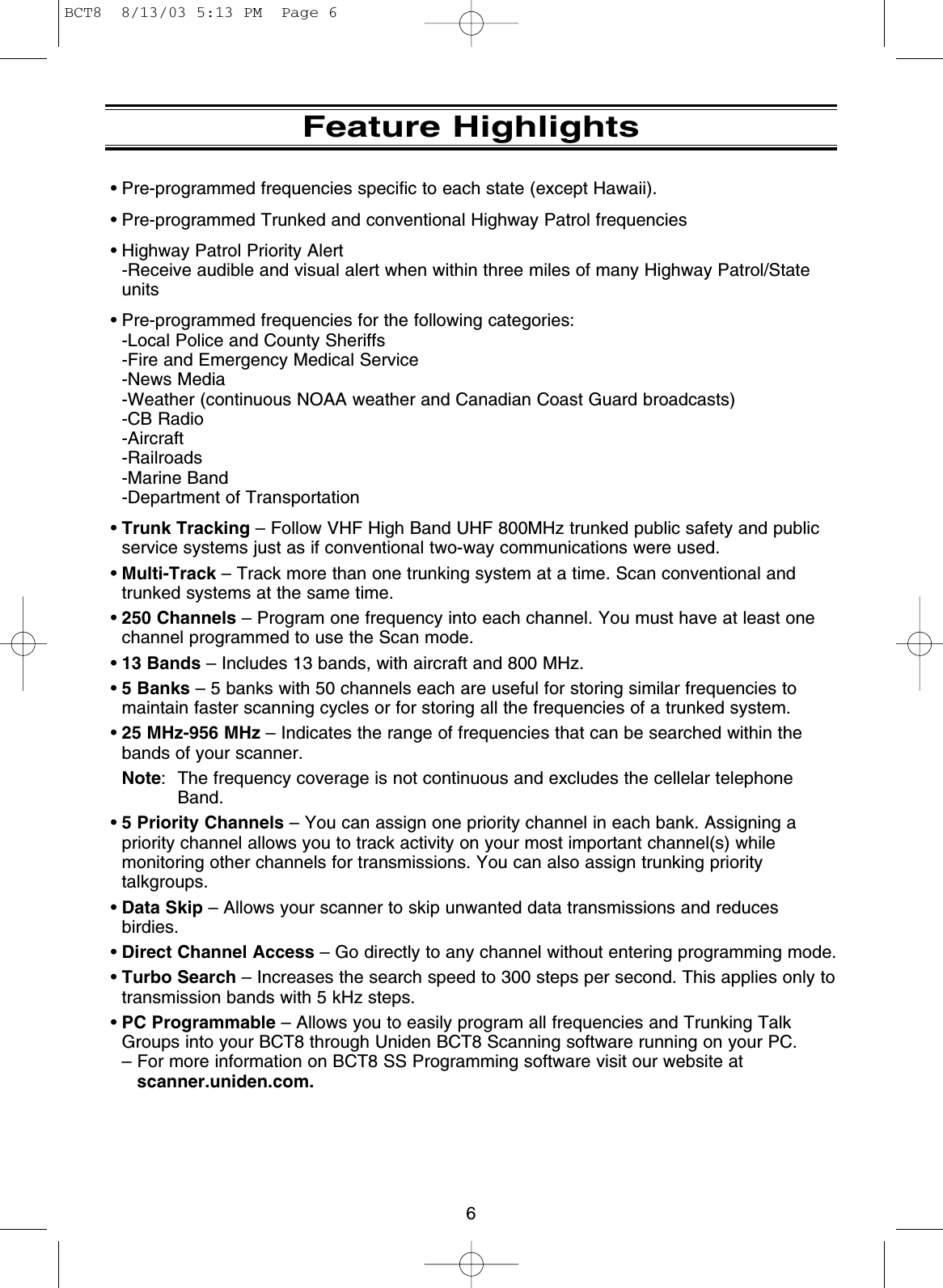 6Feature Highlights• Pre-programmed frequencies specific to each state (except Hawaii).• Pre-programmed Trunked and conventional Highway Patrol frequencies• Highway Patrol Priority Alert -Receive audible and visual alert when within three miles of many Highway Patrol/Stateunits• Pre-programmed frequencies for the following categories: -Local Police and County Sheriffs -Fire and Emergency Medical Service -News Media -Weather (continuous NOAA weather and Canadian Coast Guard broadcasts)-CB Radio-Aircraft-Railroads-Marine Band-Department of Transportation•Trunk Tracking – Follow VHF High Band UHF 800MHz trunked public safety and publicservice systems just as if conventional two-way communications were used. •Multi-Track – Track more than one trunking system at a time. Scan conventional andtrunked systems at the same time. •250 Channels – Program one frequency into each channel. You must have at least onechannel programmed to use the Scan mode.•13 Bands – Includes 13 bands, with aircraft and 800 MHz.•5 Banks – 5 banks with 50 channels each are useful for storing similar frequencies tomaintain faster scanning cycles or for storing all the frequencies of a trunked system.•25 MHz-956 MHz – Indicates the range of frequencies that can be searched within thebands of your scanner.Note: The frequency coverage is not continuous and excludes the cellelar telephoneBand.•5 Priority Channels – You can assign one priority channel in each bank. Assigning apriority channel allows you to track activity on your most important channel(s) whilemonitoring other channels for transmissions. You can also assign trunking prioritytalkgroups.•Data Skip – Allows your scanner to skip unwanted data transmissions and reducesbirdies.•Direct Channel Access – Go directly to any channel without entering programming mode.•Turbo Search – Increases the search speed to 300 steps per second. This applies only totransmission bands with 5 kHz steps.•PC Programmable – Allows you to easily program all frequencies and Trunking TalkGroups into your BCT8 through Uniden BCT8 Scanning software running on your PC.– For more information on BCT8 SS Programming software visit our website atscanner.uniden.com.BCT8  8/13/03 5:13 PM  Page 6