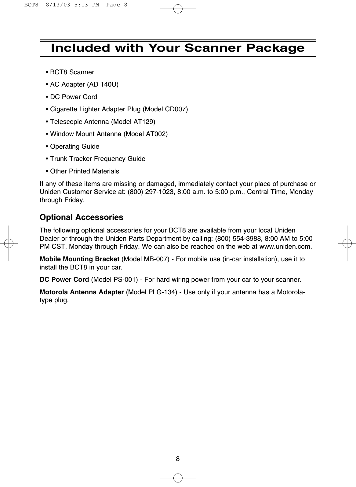8Included with Your Scanner Package• BCT8 Scanner• AC Adapter (AD 140U)• DC Power Cord• Cigarette Lighter Adapter Plug (Model CD007)• Telescopic Antenna (Model AT129)• Window Mount Antenna (Model AT002)• Operating Guide• Trunk Tracker Frequency Guide • Other Printed MaterialsIf any of these items are missing or damaged, immediately contact your place of purchase orUniden Customer Service at: (800) 297-1023, 8:00 a.m. to 5:00 p.m., Central Time, Mondaythrough Friday.Optional AccessoriesThe following optional accessories for your BCT8 are available from your local UnidenDealer or through the Uniden Parts Department by calling: (800) 554-3988, 8:00 AM to 5:00PM CST, Monday through Friday. We can also be reached on the web at www.uniden.com.Mobile Mounting Bracket (Model MB-007) - For mobile use (in-car installation), use it toinstall the BCT8 in your car.DC Power Cord (Model PS-001) - For hard wiring power from your car to your scanner.Motorola Antenna Adapter (Model PLG-134) - Use only if your antenna has a Motorola-type plug.BCT8  8/13/03 5:13 PM  Page 8