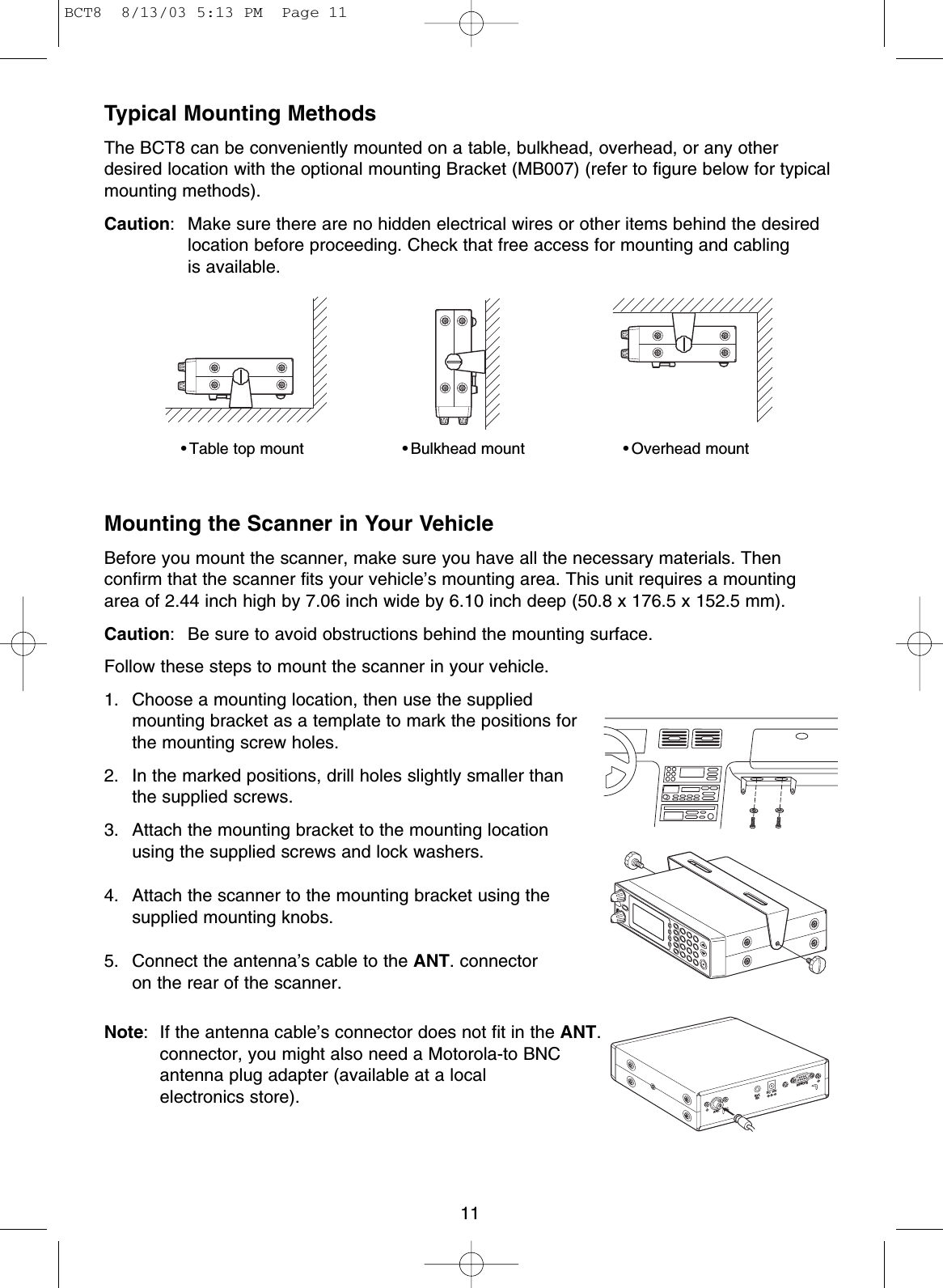 11Typical Mounting MethodsThe BCT8 can be conveniently mounted on a table, bulkhead, overhead, or any otherdesired location with the optional mounting Bracket (MB007) (refer to figure below for typicalmounting methods).Caution: Make sure there are no hidden electrical wires or other items behind the desiredlocation before proceeding. Check that free access for mounting and cabling is available.Mounting the Scanner in Your VehicleBefore you mount the scanner, make sure you have all the necessary materials. Thenconfirm that the scanner fits your vehicle’s mounting area. This unit requires a mountingarea of 2.44 inch high by 7.06 inch wide by 6.10 inch deep (50.8 x 176.5 x 152.5 mm).Caution: Be sure to avoid obstructions behind the mounting surface.Follow these steps to mount the scanner in your vehicle.1. Choose a mounting location, then use the supplied mounting bracket as a template to mark the positions forthe mounting screw holes.2. In the marked positions, drill holes slightly smaller than the supplied screws.3. Attach the mounting bracket to the mounting locationusing the supplied screws and lock washers.4. Attach the scanner to the mounting bracket using thesupplied mounting knobs.5. Connect the antenna’s cable to the ANT. connectoron the rear of the scanner.Note: If the antenna cable’s connector does not fit in the ANT.connector, you might also need a Motorola-to BNC antenna plug adapter (available at a local electronics store).• Table top mount • Bulkhead mount • Overhead mountSQLVOLANT.EXT.SP.DC  12VREMOTEBCT8  8/13/03 5:13 PM  Page 11