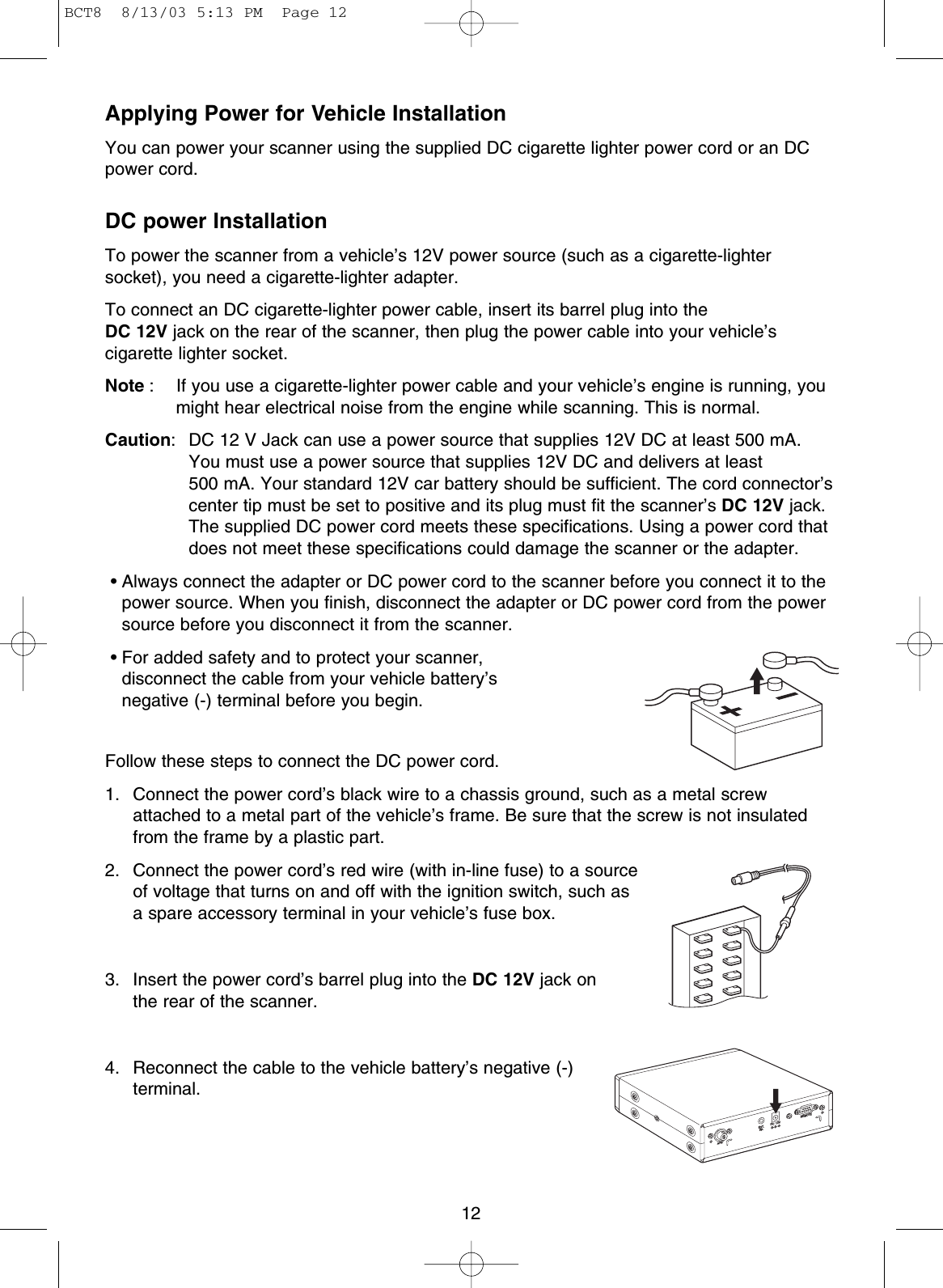 Applying Power for Vehicle InstallationYou can power your scanner using the supplied DC cigarette lighter power cord or an DCpower cord.DC power InstallationTo power the scanner from a vehicle’s 12V power source (such as a cigarette-lightersocket), you need a cigarette-lighter adapter.To connect an DC cigarette-lighter power cable, insert its barrel plug into the DC 12V jack on the rear of the scanner, then plug the power cable into your vehicle’scigarette lighter socket.Note : If you use a cigarette-lighter power cable and your vehicle’s engine is running, youmight hear electrical noise from the engine while scanning. This is normal.Caution: DC 12 V Jack can use a power source that supplies 12V DC at least 500 mA.You must use a power source that supplies 12V DC and delivers at least 500 mA. Your standard 12V car battery should be sufficient. The cord connector’scenter tip must be set to positive and its plug must fit the scanner’s DC 12V jack.The supplied DC power cord meets these specifications. Using a power cord thatdoes not meet these specifications could damage the scanner or the adapter.• Always connect the adapter or DC power cord to the scanner before you connect it to thepower source. When you finish, disconnect the adapter or DC power cord from the powersource before you disconnect it from the scanner.• For added safety and to protect your scanner, disconnect the cable from your vehicle battery’s negative (-) terminal before you begin.Follow these steps to connect the DC power cord.1. Connect the power cord’s black wire to a chassis ground, such as a metal screwattached to a metal part of the vehicle’s frame. Be sure that the screw is not insulatedfrom the frame by a plastic part.2. Connect the power cord’s red wire (with in-line fuse) to a sourceof voltage that turns on and off with the ignition switch, such asa spare accessory terminal in your vehicle’s fuse box.3. Insert the power cord’s barrel plug into the DC 12V jack onthe rear of the scanner.4. Reconnect the cable to the vehicle battery’s negative (-)terminal.12ANT.EXT.SP.DC  12VREMOTEBCT8  8/13/03 5:13 PM  Page 12