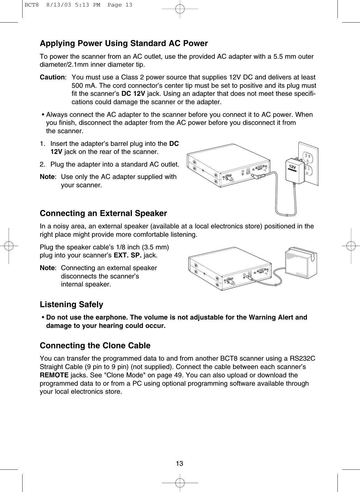 13Applying Power Using Standard AC PowerTo power the scanner from an AC outlet, use the provided AC adapter with a 5.5 mm outerdiameter/2.1mm inner diameter tip.Caution: You must use a Class 2 power source that supplies 12V DC and delivers at least500 mA. The cord connector’s center tip must be set to positive and its plug mustfit the scanner’s DC 12V jack. Using an adapter that does not meet these specifi-cations could damage the scanner or the adapter.• Always connect the AC adapter to the scanner before you connect it to AC power. Whenyou finish, disconnect the adapter from the AC power before you disconnect it from the scanner.1. Insert the adapter’s barrel plug into the DC12V jack on the rear of the scanner.2. Plug the adapter into a standard AC outlet.Note: Use only the AC adapter supplied withyour scanner.Connecting an External SpeakerIn a noisy area, an external speaker (available at a local electronics store) positioned in theright place might provide more comfortable listening.Plug the speaker cable’s 1/8 inch (3.5 mm)plug into your scanner’s EXT. SP. jack.Note: Connecting an external speaker disconnects the scanner’s internal speaker.Listening Safely•Do not use the earphone. The volume is not adjustable for the Warning Alert anddamage to your hearing could occur.Connecting the Clone CableYou can transfer the programmed data to and from another BCT8 scanner using a RS232CStraight Cable (9 pin to 9 pin) (not supplied). Connect the cable between each scanner’sREMOTE jacks. See &quot;Clone Mode&quot; on page 49. You can also upload or download theprogrammed data to or from a PC using optional programming software available throughyour local electronics store.ANT.EXT.SP.DC  12VREMOTE12VANT.EXT.SP.DC  12VREMOTEBCT8  8/13/03 5:13 PM  Page 13