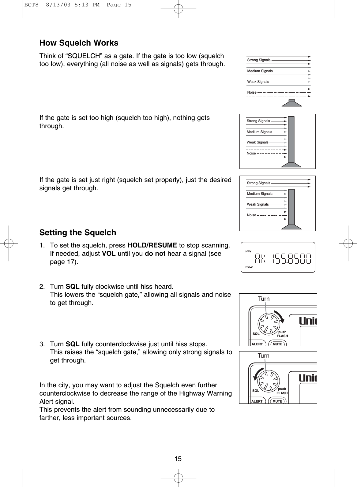 15How Squelch WorksThink of “SQUELCH” as a gate. If the gate is too low (squelchtoo low), everything (all noise as well as signals) gets through.If the gate is set too high (squelch too high), nothing getsthrough.If the gate is set just right (squelch set properly), just the desiredsignals get through.Setting the Squelch1. To set the squelch, press HOLD/RESUME to stop scanning. If needed, adjust VOL until you do not hear a signal (seepage 17).2. Turn SQL fully clockwise until hiss heard. This lowers the “squelch gate,” allowing all signals and noiseto get through.3. Turn SQL fully counterclockwise just until hiss stops. This raises the “squelch gate,” allowing only strong signals toget through.In the city, you may want to adjust the Squelch even furthercounterclockwise to decrease the range of the Highway WarningAlert signal.This prevents the alert from sounding unnecessarily due tofarther, less important sources.Strong SignalsMedium SignalsWeak SignalsNoiseStrong SignalsMedium SignalsWeak SignalsNoiseStrong SignalsMedium SignalsWeak SignalsNoiseSQL pushFLASHMUTEALERTTu r nSQL pushFLASHMUTEALERTTu r nBCT8  8/13/03 5:13 PM  Page 15