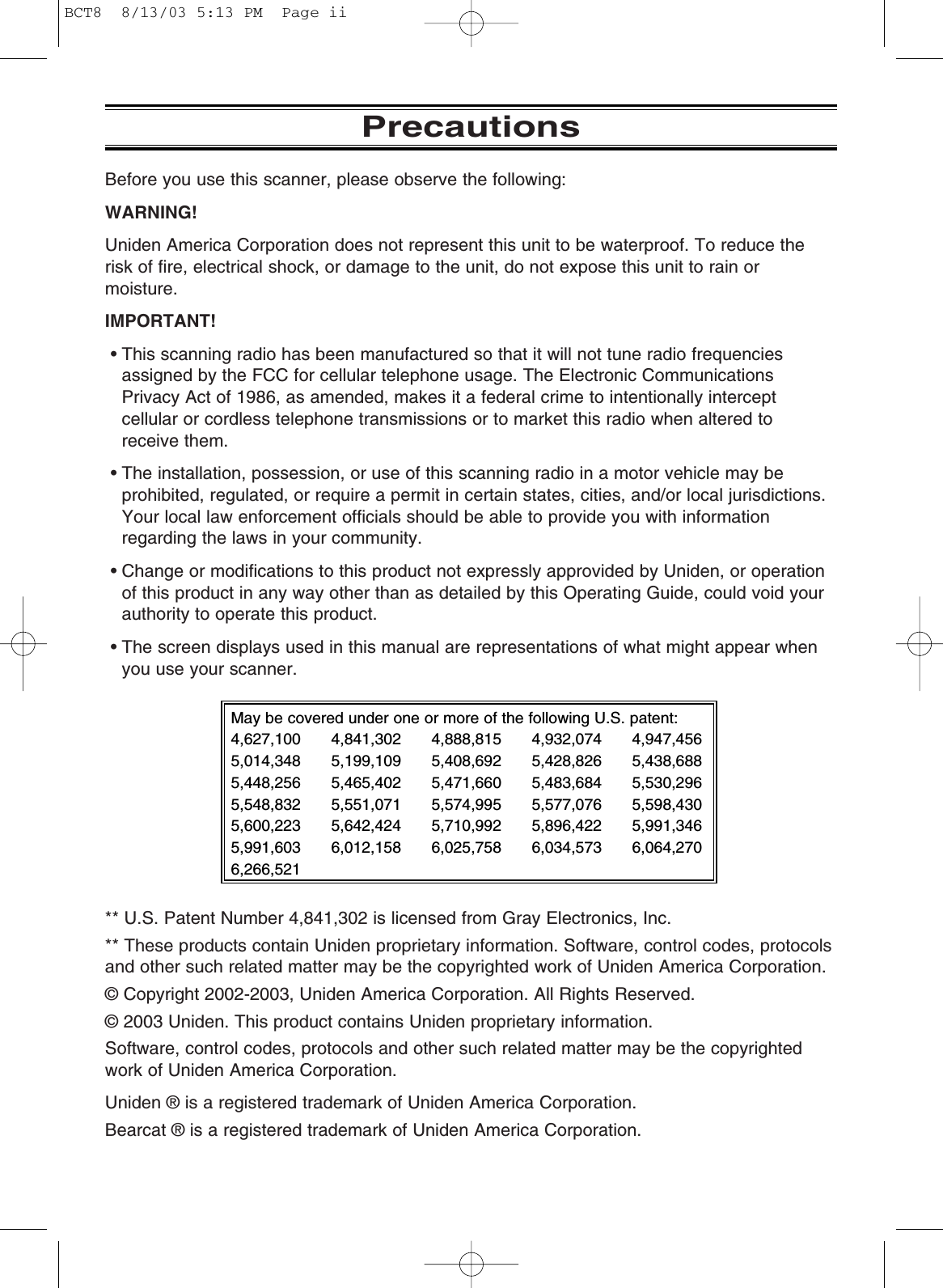 PrecautionsBefore you use this scanner, please observe the following:WARNING!Uniden America Corporation does not represent this unit to be waterproof. To reduce therisk of fire, electrical shock, or damage to the unit, do not expose this unit to rain ormoisture.IMPORTANT!• This scanning radio has been manufactured so that it will not tune radio frequenciesassigned by the FCC for cellular telephone usage. The Electronic CommunicationsPrivacy Act of 1986, as amended, makes it a federal crime to intentionally interceptcellular or cordless telephone transmissions or to market this radio when altered to receive them.• The installation, possession, or use of this scanning radio in a motor vehicle may beprohibited, regulated, or require a permit in certain states, cities, and/or local jurisdictions.Your local law enforcement officials should be able to provide you with information regarding the laws in your community.• Change or modifications to this product not expressly approvided by Uniden, or operationof this product in any way other than as detailed by this Operating Guide, could void yourauthority to operate this product.• The screen displays used in this manual are representations of what might appear whenyou use your scanner.** U.S. Patent Number 4,841,302 is licensed from Gray Electronics, Inc.** These products contain Uniden proprietary information. Software, control codes, protocolsand other such related matter may be the copyrighted work of Uniden America Corporation.© Copyright 2002-2003, Uniden America Corporation. All Rights Reserved.© 2003 Uniden. This product contains Uniden proprietary information.Software, control codes, protocols and other such related matter may be the copyrightedwork of Uniden America Corporation.Uniden ® is a registered trademark of Uniden America Corporation.Bearcat ® is a registered trademark of Uniden America Corporation.May be covered under one or more of the following U.S. patent:4,627,100 4,841,302 4,888,815 4,932,074 4,947,4565,014,348 5,199,109 5,408,692 5,428,826 5,438,6885,448,256 5,465,402 5,471,660 5,483,684 5,530,2965,548,832 5,551,071 5,574,995 5,577,076 5,598,4305,600,223 5,642,424 5,710,992 5,896,422 5,991,3465,991,603 6,012,158 6,025,758 6,034,573 6,064,2706,266,521BCT8  8/13/03 5:13 PM  Page ii