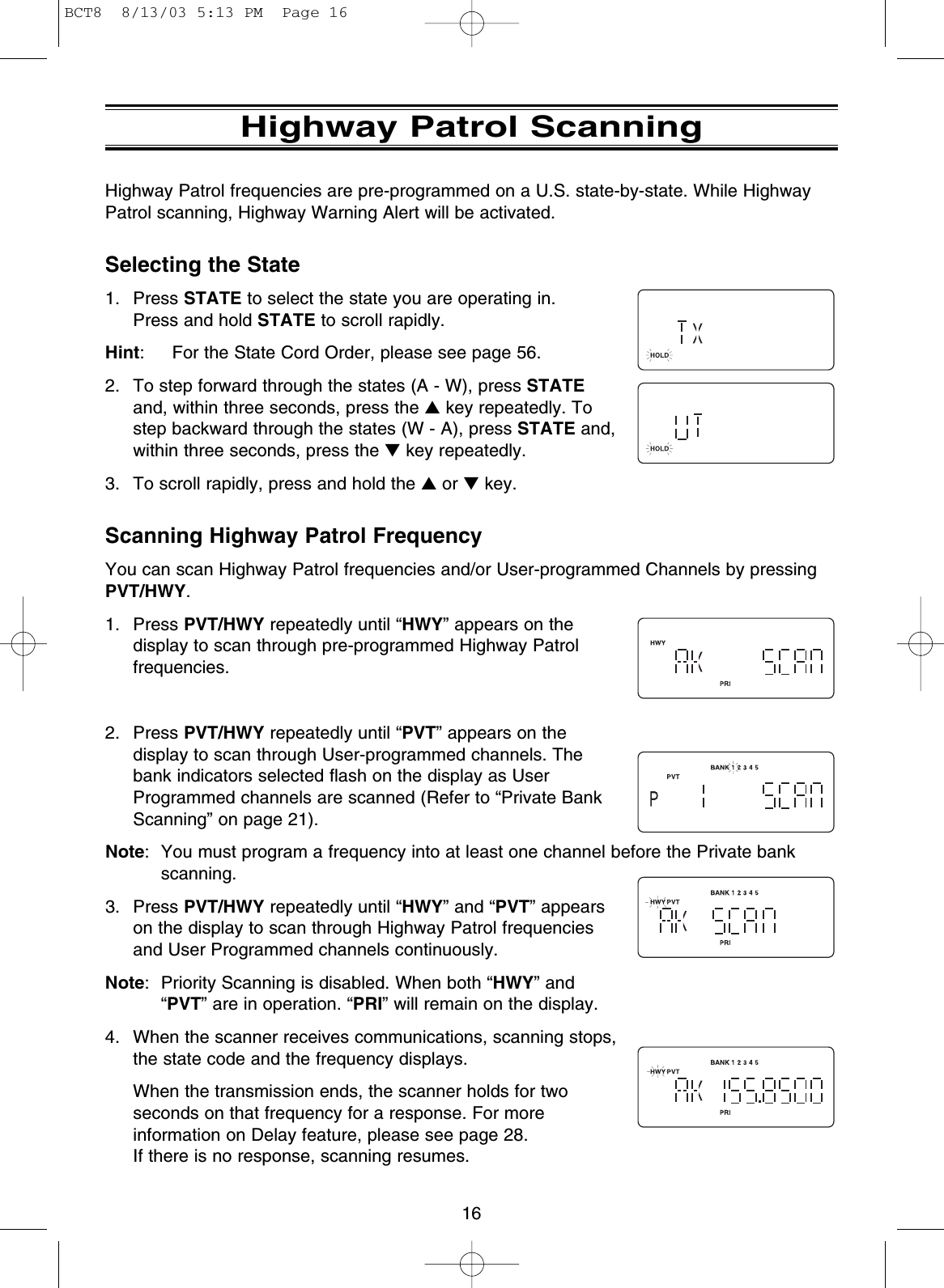 Highway Patrol ScanningHighway Patrol frequencies are pre-programmed on a U.S. state-by-state. While HighwayPatrol scanning, Highway Warning Alert will be activated.Selecting the State1. Press STATE to select the state you are operating in. Press and hold STATE to scroll rapidly. Hint: For the State Cord Order, please see page 56.2. To step forward through the states (A - W), press STATEand, within three seconds, press the ▲key repeatedly. Tostep backward through the states (W - A), press STATE and,within three seconds, press the ▼key repeatedly.3. To scroll rapidly, press and hold the ▲or ▼ key.Scanning Highway Patrol FrequencyYou can scan Highway Patrol frequencies and/or User-programmed Channels by pressingPVT/HWY.1. Press PVT/HWY repeatedly until “HWY” appears on thedisplay to scan through pre-programmed Highway Patrolfrequencies.2. Press PVT/HWY repeatedly until “PVT” appears on thedisplay to scan through User-programmed channels. Thebank indicators selected flash on the display as UserProgrammed channels are scanned (Refer to “Private BankScanning” on page 21).Note:  You must program a frequency into at least one channel before the Private bankscanning.3. Press PVT/HWY repeatedly until “HWY” and “PVT” appearson the display to scan through Highway Patrol frequenciesand User Programmed channels continuously. Note:  Priority Scanning is disabled. When both “HWY” and“PVT” are in operation. “PRI” will remain on the display.4. When the scanner receives communications, scanning stops,the state code and the frequency displays.When the transmission ends, the scanner holds for twoseconds on that frequency for a response. For moreinformation on Delay feature, please see page 28.If there is no response, scanning resumes.16BCT8  8/13/03 5:13 PM  Page 16