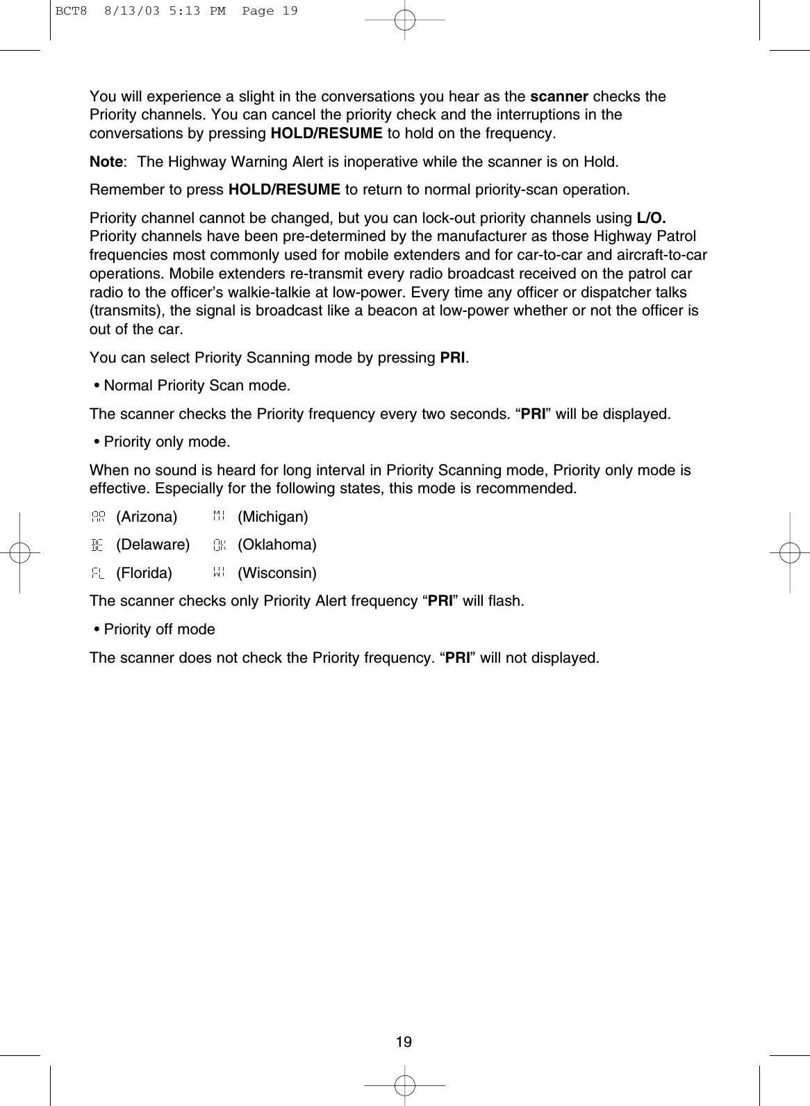 19You will experience a slight in the conversations you hear as the scanner checks thePriority channels. You can cancel the priority check and the interruptions in theconversations by pressing HOLD/RESUME to hold on the frequency.Note: The Highway Warning Alert is inoperative while the scanner is on Hold.Remember to press HOLD/RESUME to return to normal priority-scan operation.Priority channel cannot be changed, but you can lock-out priority channels using L/O.Priority channels have been pre-determined by the manufacturer as those Highway Patrolfrequencies most commonly used for mobile extenders and for car-to-car and aircraft-to-caroperations. Mobile extenders re-transmit every radio broadcast received on the patrol carradio to the officer’s walkie-talkie at low-power. Every time any officer or dispatcher talks(transmits), the signal is broadcast like a beacon at low-power whether or not the officer isout of the car.You can select Priority Scanning mode by pressing PRI.• Normal Priority Scan mode.The scanner checks the Priority frequency every two seconds. “PRI” will be displayed.• Priority only mode.When no sound is heard for long interval in Priority Scanning mode, Priority only mode iseffective. Especially for the following states, this mode is recommended.(Arizona) (Michigan)(Delaware) (Oklahoma)(Florida) (Wisconsin)The scanner checks only Priority Alert frequency “PRI” will flash.• Priority off modeThe scanner does not check the Priority frequency. “PRI” will not displayed.BCT8  8/13/03 5:13 PM  Page 19