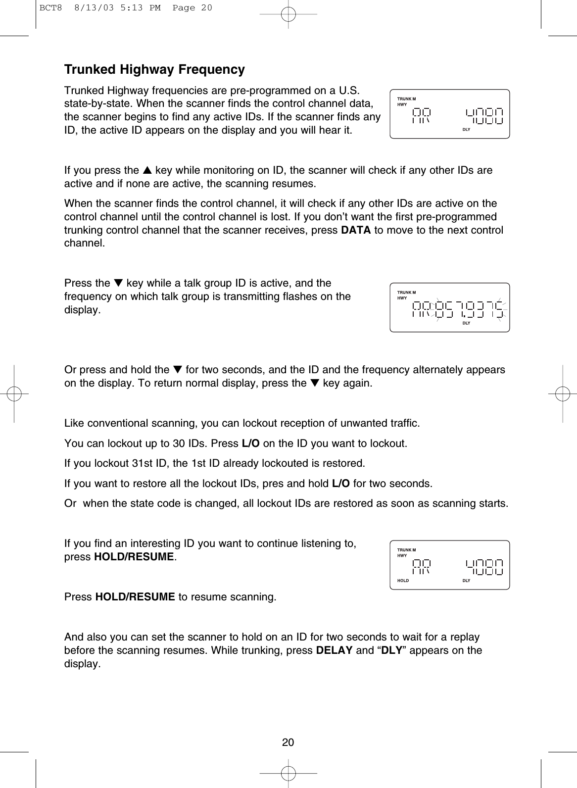 Trunked Highway Frequency Trunked Highway frequencies are pre-programmed on a U.S.state-by-state. When the scanner finds the control channel data,the scanner begins to find any active IDs. If the scanner finds anyID, the active ID appears on the display and you will hear it. If you press the ▲key while monitoring on ID, the scanner will check if any other IDs areactive and if none are active, the scanning resumes.When the scanner finds the control channel, it will check if any other IDs are active on thecontrol channel until the control channel is lost. If you don’t want the first pre-programmedtrunking control channel that the scanner receives, press DATA to move to the next controlchannel.Press the ▼key while a talk group ID is active, and thefrequency on which talk group is transmitting flashes on thedisplay.Or press and hold the ▼for two seconds, and the ID and the frequency alternately appearson the display. To return normal display, press the ▼key again.Like conventional scanning, you can lockout reception of unwanted traffic.You can lockout up to 30 IDs. Press L/O on the ID you want to lockout.If you lockout 31st ID, the 1st ID already lockouted is restored. If you want to restore all the lockout IDs, pres and hold L/O for two seconds.Or  when the state code is changed, all lockout IDs are restored as soon as scanning starts. If you find an interesting ID you want to continue listening to,press HOLD/RESUME.Press HOLD/RESUME to resume scanning.And also you can set the scanner to hold on an ID for two seconds to wait for a replaybefore the scanning resumes. While trunking, press DELAY and “DLY” appears on thedisplay.20BCT8  8/13/03 5:13 PM  Page 20
