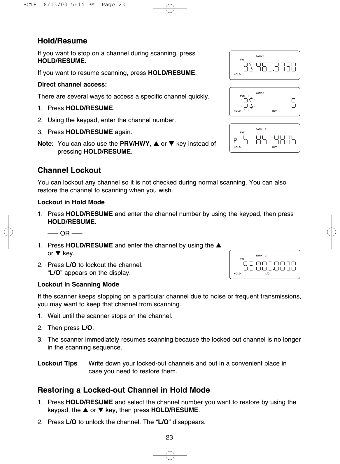 23Hold/ResumeIf you want to stop on a channel during scanning, pressHOLD/RESUME.If you want to resume scanning, press HOLD/RESUME.Direct channel access:There are several ways to access a specific channel quickly.1. Press HOLD/RESUME.2. Using the keypad, enter the channel number.3. Press HOLD/RESUME again.Note: You can also use the PRV/HWY,▲or ▼key instead ofpressing HOLD/RESUME.Channel LockoutYou can lockout any channel so it is not checked during normal scanning. You can alsorestore the channel to scanning when you wish.Lockout in Hold Mode1. Press HOLD/RESUME and enter the channel number by using the keypad, then pressHOLD/RESUME.––– OR –––1. Press HOLD/RESUME and enter the channel by using the ▲or ▼key.2. Press L/O to lockout the channel.“L/O” appears on the display.Lockout in Scanning ModeIf the scanner keeps stopping on a particular channel due to noise or frequent transmissions,you may want to keep that channel from scanning.1. Wait until the scanner stops on the channel.2. Then press L/O.3. The scanner immediately resumes scanning because the locked out channel is no longerin the scanning sequence.Lockout Tips Write down your locked-out channels and put in a convenient place incase you need to restore them.Restoring a Locked-out Channel in Hold Mode1. Press HOLD/RESUME and select the channel number you want to restore by using thekeypad, the ▲or ▼key, then press HOLD/RESUME.2. Press L/O to unlock the channel. The “L/O” disappears.BCT8  8/13/03 5:14 PM  Page 23