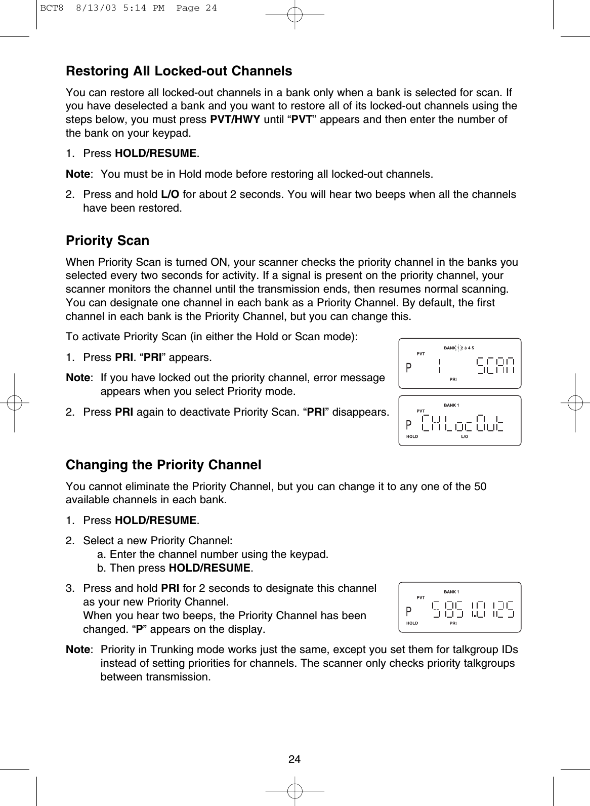 Restoring All Locked-out ChannelsYou can restore all locked-out channels in a bank only when a bank is selected for scan. Ifyou have deselected a bank and you want to restore all of its locked-out channels using thesteps below, you must press PVT/HWY until “PVT” appears and then enter the number ofthe bank on your keypad.1. Press HOLD/RESUME.Note: You must be in Hold mode before restoring all locked-out channels.2. Press and hold L/O for about 2 seconds. You will hear two beeps when all the channelshave been restored.Priority ScanWhen Priority Scan is turned ON, your scanner checks the priority channel in the banks youselected every two seconds for activity. If a signal is present on the priority channel, yourscanner monitors the channel until the transmission ends, then resumes normal scanning.You can designate one channel in each bank as a Priority Channel. By default, the firstchannel in each bank is the Priority Channel, but you can change this.To activate Priority Scan (in either the Hold or Scan mode):1. Press PRI. “PRI” appears.Note: If you have locked out the priority channel, error messageappears when you select Priority mode.2. Press PRI again to deactivate Priority Scan. “PRI” disappears.Changing the Priority ChannelYou cannot eliminate the Priority Channel, but you can change it to any one of the 50available channels in each bank.1. Press HOLD/RESUME.2. Select a new Priority Channel:a. Enter the channel number using the keypad.b. Then press HOLD/RESUME.3. Press and hold PRI for 2 seconds to designate this channelas your new Priority Channel.When you hear two beeps, the Priority Channel has beenchanged. “P” appears on the display.Note: Priority in Trunking mode works just the same, except you set them for talkgroup IDsinstead of setting priorities for channels. The scanner only checks priority talkgroupsbetween transmission.24BCT8  8/13/03 5:14 PM  Page 24