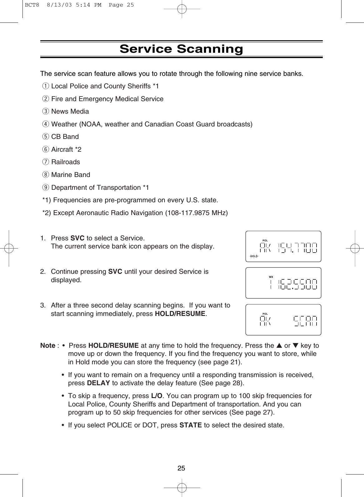 25Service ScanningThe service scan feature allows you to rotate through the following nine service banks.qLocal Police and County Sheriffs *1wFire and Emergency Medical ServiceeNews MediarWeather (NOAA, weather and Canadian Coast Guard broadcasts)tCB BandyAircraft *2uRailroadsiMarine BandoDepartment of Transportation *1*1) Frequencies are pre-programmed on every U.S. state.*2) Except Aeronautic Radio Navigation (108-117.9875 MHz)1. Press SVC to select a Service. The current service bank icon appears on the display.2. Continue pressing SVC until your desired Service isdisplayed.3. After a three second delay scanning begins.  If you want tostart scanning immediately, press HOLD/RESUME.Note : • Press HOLD/RESUME at any time to hold the frequency. Press the ▲or ▼key tomove up or down the frequency. If you find the frequency you want to store, whilein Hold mode you can store the frequency (see page 21).• If you want to remain on a frequency until a responding transmission is received,press DELAY to activate the delay feature (See page 28).• To skip a frequency, press L/O. You can program up to 100 skip frequencies forLocal Police, County Sheriffs and Department of transportation. And you canprogram up to 50 skip frequencies for other services (See page 27).• If you select POLICE or DOT, press STATE to select the desired state.BCT8  8/13/03 5:14 PM  Page 25