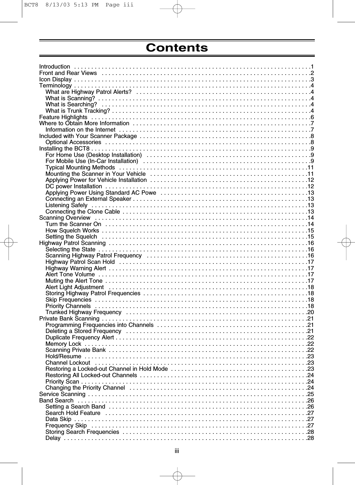 ContentsIntroduction  . . . . . . . . . . . . . . . . . . . . . . . . . . . . . . . . . . . . . . . . . . . . . . . . . . . . . . . . . . . . . . . . . . . . .1Front and Rear Views  . . . . . . . . . . . . . . . . . . . . . . . . . . . . . . . . . . . . . . . . . . . . . . . . . . . . . . . . . . . . .2Icon Display  . . . . . . . . . . . . . . . . . . . . . . . . . . . . . . . . . . . . . . . . . . . . . . . . . . . . . . . . . . . . . . . . . . . . .3Terminology . . . . . . . . . . . . . . . . . . . . . . . . . . . . . . . . . . . . . . . . . . . . . . . . . . . . . . . . . . . . . . . . . . . . .4What are Highway Patrol Alerts?  . . . . . . . . . . . . . . . . . . . . . . . . . . . . . . . . . . . . . . . . . . . . . . . . . . .4What is Scanning?  . . . . . . . . . . . . . . . . . . . . . . . . . . . . . . . . . . . . . . . . . . . . . . . . . . . . . . . . . . . . . .4What is Searching?  . . . . . . . . . . . . . . . . . . . . . . . . . . . . . . . . . . . . . . . . . . . . . . . . . . . . . . . . . . . . .4What is Trunk Tracking? . . . . . . . . . . . . . . . . . . . . . . . . . . . . . . . . . . . . . . . . . . . . . . . . . . . . . . . . . .4Feature Highlights  . . . . . . . . . . . . . . . . . . . . . . . . . . . . . . . . . . . . . . . . . . . . . . . . . . . . . . . . . . . . . . . .6Where to Obtain More Information  . . . . . . . . . . . . . . . . . . . . . . . . . . . . . . . . . . . . . . . . . . . . . . . . . . . .7Information on the Internet  . . . . . . . . . . . . . . . . . . . . . . . . . . . . . . . . . . . . . . . . . . . . . . . . . . . . . . . .7Included with Your Scanner Package  . . . . . . . . . . . . . . . . . . . . . . . . . . . . . . . . . . . . . . . . . . . . . . . . . .8Optional Accessories  . . . . . . . . . . . . . . . . . . . . . . . . . . . . . . . . . . . . . . . . . . . . . . . . . . . . . . . . . . . .8Installing the BCT8 . . . . . . . . . . . . . . . . . . . . . . . . . . . . . . . . . . . . . . . . . . . . . . . . . . . . . . . . . . . . . . . .9For Home Use (Desktop Installation)  . . . . . . . . . . . . . . . . . . . . . . . . . . . . . . . . . . . . . . . . . . . . . . . .9For Mobile Use (In-Car Installation)  . . . . . . . . . . . . . . . . . . . . . . . . . . . . . . . . . . . . . . . . . . . . . . . . .9Typical Mounting Methods  . . . . . . . . . . . . . . . . . . . . . . . . . . . . . . . . . . . . . . . . . . . . . . . . . . . . . . .11Mounting the Scanner in Your Vehicle  . . . . . . . . . . . . . . . . . . . . . . . . . . . . . . . . . . . . . . . . . . . . . .11Applying Power for Vehicle Installation  . . . . . . . . . . . . . . . . . . . . . . . . . . . . . . . . . . . . . . . . . . . . . .12DC power Installation  . . . . . . . . . . . . . . . . . . . . . . . . . . . . . . . . . . . . . . . . . . . . . . . . . . . . . . . . . . .12Applying Power Using Standard AC Powe  . . . . . . . . . . . . . . . . . . . . . . . . . . . . . . . . . . . . . . . . . . .13Connecting an External Speaker . . . . . . . . . . . . . . . . . . . . . . . . . . . . . . . . . . . . . . . . . . . . . . . . . . .13Listening Safely  . . . . . . . . . . . . . . . . . . . . . . . . . . . . . . . . . . . . . . . . . . . . . . . . . . . . . . . . . . . . . . .13Connecting the Clone Cable  . . . . . . . . . . . . . . . . . . . . . . . . . . . . . . . . . . . . . . . . . . . . . . . . . . . . . .13Scanning Overview  . . . . . . . . . . . . . . . . . . . . . . . . . . . . . . . . . . . . . . . . . . . . . . . . . . . . . . . . . . . . . .14Turn the Scanner On  . . . . . . . . . . . . . . . . . . . . . . . . . . . . . . . . . . . . . . . . . . . . . . . . . . . . . . . . . . .14How Squelch Works  . . . . . . . . . . . . . . . . . . . . . . . . . . . . . . . . . . . . . . . . . . . . . . . . . . . . . . . . . . . .15Setting the Squelch  . . . . . . . . . . . . . . . . . . . . . . . . . . . . . . . . . . . . . . . . . . . . . . . . . . . . . . . . . . . .15Highway Patrol Scanning  . . . . . . . . . . . . . . . . . . . . . . . . . . . . . . . . . . . . . . . . . . . . . . . . . . . . . . . . . .16Selecting the State  . . . . . . . . . . . . . . . . . . . . . . . . . . . . . . . . . . . . . . . . . . . . . . . . . . . . . . . . . . . . .16Scanning Highway Patrol Frequency  . . . . . . . . . . . . . . . . . . . . . . . . . . . . . . . . . . . . . . . . . . . . . . .16Highway Patrol Scan Hold  . . . . . . . . . . . . . . . . . . . . . . . . . . . . . . . . . . . . . . . . . . . . . . . . . . . . . . .17Highway Warning Alert  . . . . . . . . . . . . . . . . . . . . . . . . . . . . . . . . . . . . . . . . . . . . . . . . . . . . . . . . . .17Alert Tone Volume  . . . . . . . . . . . . . . . . . . . . . . . . . . . . . . . . . . . . . . . . . . . . . . . . . . . . . . . . . . . . .17Muting the Alert Tone  . . . . . . . . . . . . . . . . . . . . . . . . . . . . . . . . . . . . . . . . . . . . . . . . . . . . . . . . . . .17Alert Light Adjustment  . . . . . . . . . . . . . . . . . . . . . . . . . . . . . . . . . . . . . . . . . . . . . . . . . . . . . . . . . .18Storing Highway Patrol Frequencies  . . . . . . . . . . . . . . . . . . . . . . . . . . . . . . . . . . . . . . . . . . . . . . . .18Skip Frequencies  . . . . . . . . . . . . . . . . . . . . . . . . . . . . . . . . . . . . . . . . . . . . . . . . . . . . . . . . . . . . . .18Priority Channels  . . . . . . . . . . . . . . . . . . . . . . . . . . . . . . . . . . . . . . . . . . . . . . . . . . . . . . . . . . . . . .18Trunked Highway Frequency  . . . . . . . . . . . . . . . . . . . . . . . . . . . . . . . . . . . . . . . . . . . . . . . . . . . . .20Private Bank Scanning  . . . . . . . . . . . . . . . . . . . . . . . . . . . . . . . . . . . . . . . . . . . . . . . . . . . . . . . . . . . .21Programming Frequencies into Channels  . . . . . . . . . . . . . . . . . . . . . . . . . . . . . . . . . . . . . . . . . . . .21Deleting a Stored Frequency  . . . . . . . . . . . . . . . . . . . . . . . . . . . . . . . . . . . . . . . . . . . . . . . . . . . . .21Duplicate Frequency Alert . . . . . . . . . . . . . . . . . . . . . . . . . . . . . . . . . . . . . . . . . . . . . . . . . . . . . . . .22Memory Lock  . . . . . . . . . . . . . . . . . . . . . . . . . . . . . . . . . . . . . . . . . . . . . . . . . . . . . . . . . . . . . . . . .22Scanning Private Bank  . . . . . . . . . . . . . . . . . . . . . . . . . . . . . . . . . . . . . . . . . . . . . . . . . . . . . . . . . .22Hold/Resume  . . . . . . . . . . . . . . . . . . . . . . . . . . . . . . . . . . . . . . . . . . . . . . . . . . . . . . . . . . . . . . . . .23Channel Lockout  . . . . . . . . . . . . . . . . . . . . . . . . . . . . . . . . . . . . . . . . . . . . . . . . . . . . . . . . . . . . . .23Restoring a Locked-out Channel in Hold Mode  . . . . . . . . . . . . . . . . . . . . . . . . . . . . . . . . . . . . . . . .23Restoring All Locked-out Channels  . . . . . . . . . . . . . . . . . . . . . . . . . . . . . . . . . . . . . . . . . . . . . . . . .24Priority Scan . . . . . . . . . . . . . . . . . . . . . . . . . . . . . . . . . . . . . . . . . . . . . . . . . . . . . . . . . . . . . . . . . .24Changing the Priority Channel  . . . . . . . . . . . . . . . . . . . . . . . . . . . . . . . . . . . . . . . . . . . . . . . . . . . .24Service Scanning  . . . . . . . . . . . . . . . . . . . . . . . . . . . . . . . . . . . . . . . . . . . . . . . . . . . . . . . . . . . . . . . .25Band Search  . . . . . . . . . . . . . . . . . . . . . . . . . . . . . . . . . . . . . . . . . . . . . . . . . . . . . . . . . . . . . . . . . . .26Setting a Search Band  . . . . . . . . . . . . . . . . . . . . . . . . . . . . . . . . . . . . . . . . . . . . . . . . . . . . . . . . . .26Search Hold Feature  . . . . . . . . . . . . . . . . . . . . . . . . . . . . . . . . . . . . . . . . . . . . . . . . . . . . . . . . . . .27Data Skip  . . . . . . . . . . . . . . . . . . . . . . . . . . . . . . . . . . . . . . . . . . . . . . . . . . . . . . . . . . . . . . . . . . . .27Frequency Skip  . . . . . . . . . . . . . . . . . . . . . . . . . . . . . . . . . . . . . . . . . . . . . . . . . . . . . . . . . . . . . . .27Storing Search Frequencies  . . . . . . . . . . . . . . . . . . . . . . . . . . . . . . . . . . . . . . . . . . . . . . . . . . . . . .28Delay  . . . . . . . . . . . . . . . . . . . . . . . . . . . . . . . . . . . . . . . . . . . . . . . . . . . . . . . . . . . . . . . . . . . . . . .28iiiBCT8  8/13/03 5:13 PM  Page iii