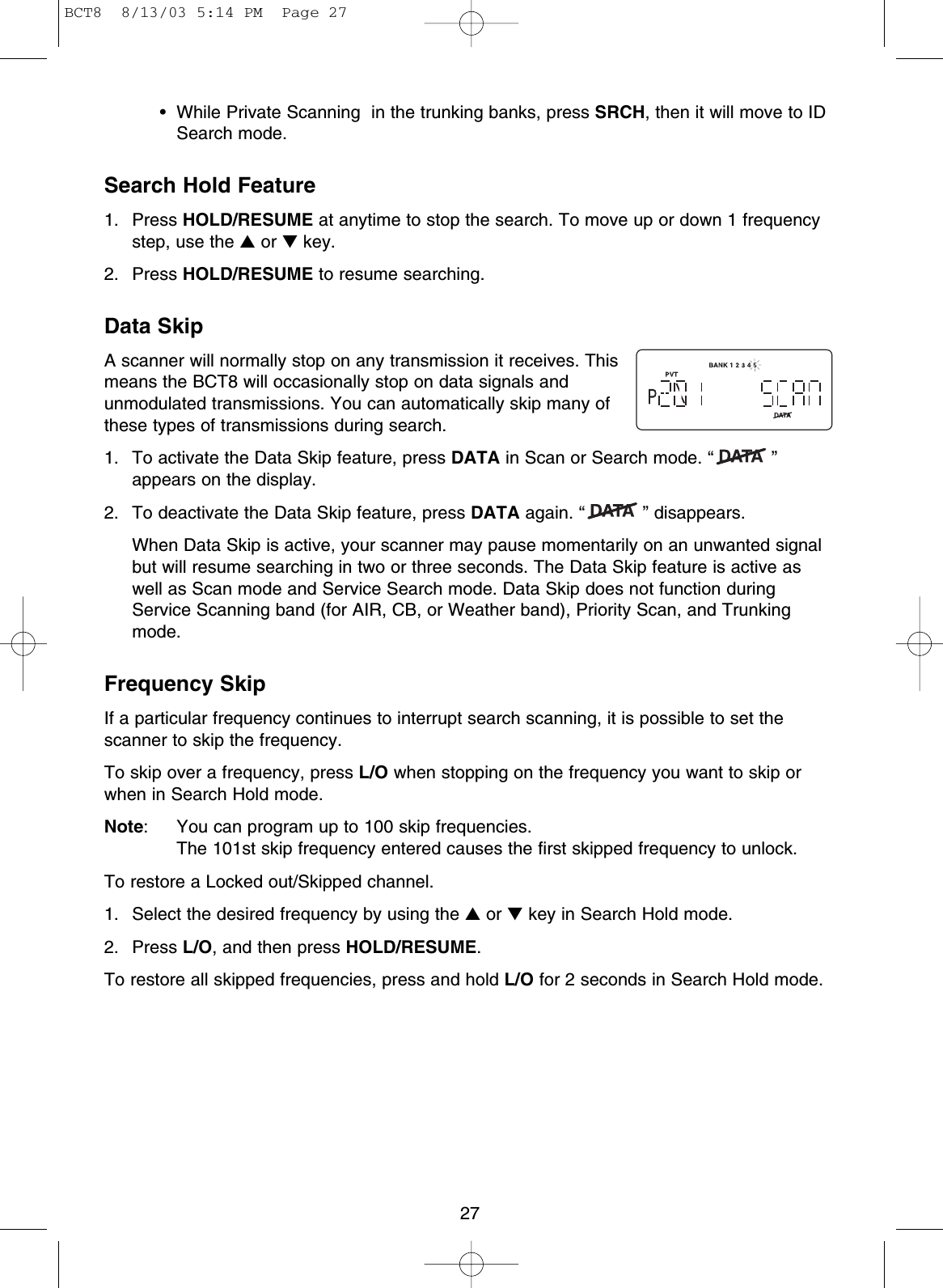 27• While Private Scanning  in the trunking banks, press SRCH, then it will move to IDSearch mode.Search Hold Feature1. Press HOLD/RESUME at anytime to stop the search. To move up or down 1 frequencystep, use the ▲or ▼key.2. Press HOLD/RESUME to resume searching.Data SkipA scanner will normally stop on any transmission it receives. Thismeans the BCT8 will occasionally stop on data signals andunmodulated transmissions. You can automatically skip many ofthese types of transmissions during search. 1.  To activate the Data Skip feature, press DATA in Scan or Search mode. “ ”appears on the display. 2.  To deactivate the Data Skip feature, press DATA again. “ ” disappears.When Data Skip is active, your scanner may pause momentarily on an unwanted signalbut will resume searching in two or three seconds. The Data Skip feature is active aswell as Scan mode and Service Search mode. Data Skip does not function duringService Scanning band (for AIR, CB, or Weather band), Priority Scan, and Trunkingmode.Frequency SkipIf a particular frequency continues to interrupt search scanning, it is possible to set thescanner to skip the frequency.To skip over a frequency, press L/O when stopping on the frequency you want to skip orwhen in Search Hold mode.Note: You can program up to 100 skip frequencies. The 101st skip frequency entered causes the first skipped frequency to unlock.To restore a Locked out/Skipped channel.1. Select the desired frequency by using the ▲or ▼key in Search Hold mode.2. Press L/O, and then press HOLD/RESUME.To restore all skipped frequencies, press and hold L/O for 2 seconds in Search Hold mode.BCT8  8/13/03 5:14 PM  Page 27