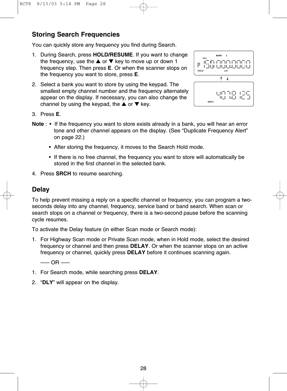 Storing Search FrequenciesYou can quickly store any frequency you find during Search.1. During Search, press HOLD/RESUME. If you want to changethe frequency, use the ▲or ▼key to move up or down 1frequency step. Then press E. Or when the scanner stops onthe frequency you want to store, press E.2. Select a bank you want to store by using the keypad. Thesmallest empty channel number and the frequency alternatelyappear on the display. If necessary, you can also change thechannel by using the keypad, the ▲or ▼key.3. Press E.Note : • If the frequency you want to store exists already in a bank, you will hear an errortone and other channel appears on the display. (See “Duplicate Frequency Alert”on page 22.)• After storing the frequency, it moves to the Search Hold mode.• If there is no free channel, the frequency you want to store will automatically bestored in the first channel in the selected bank. 4. Press SRCH to resume searching.DelayTo help prevent missing a reply on a specific channel or frequency, you can program a two-seconds delay into any channel, frequency, service band or band search. When scan orsearch stops on a channel or frequency, there is a two-second pause before the scanningcycle resumes.To activate the Delay feature (in either Scan mode or Search mode):1.  For Highway Scan mode or Private Scan mode, when in Hold mode, select the desiredfrequency or channel and then press DELAY. Or when the scanner stops on an activefrequency or channel, quickly press DELAY before it continues scanning again.––– OR –––1.  For Search mode, while searching press DELAY.2. “DLY” will appear on the display.28BCT8  8/13/03 5:14 PM  Page 28