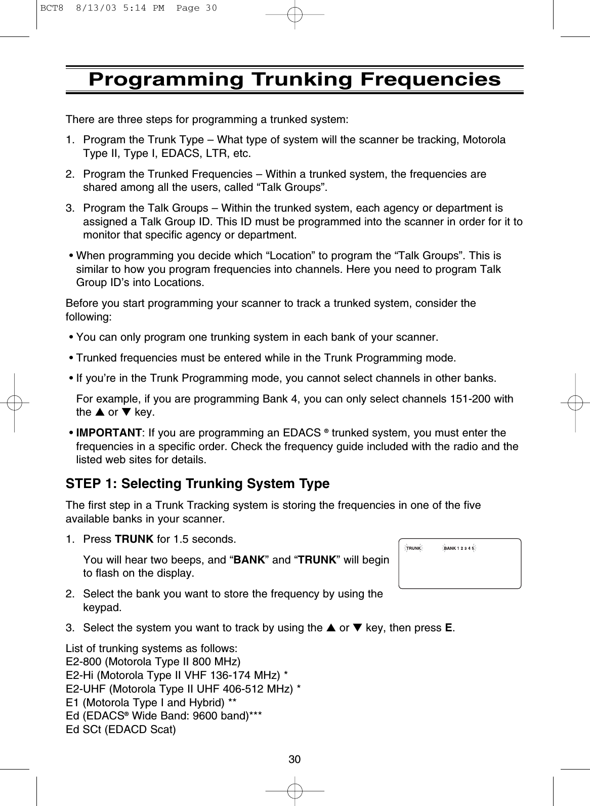 30Programming Trunking FrequenciesThere are three steps for programming a trunked system:1. Program the Trunk Type – What type of system will the scanner be tracking, MotorolaType II, Type I, EDACS, LTR, etc.2. Program the Trunked Frequencies – Within a trunked system, the frequencies areshared among all the users, called “Talk Groups”.3. Program the Talk Groups – Within the trunked system, each agency or department isassigned a Talk Group ID. This ID must be programmed into the scanner in order for it tomonitor that specific agency or department.• When programming you decide which “Location” to program the “Talk Groups”. This issimilar to how you program frequencies into channels. Here you need to program TalkGroup ID’s into Locations.Before you start programming your scanner to track a trunked system, consider thefollowing:• You can only program one trunking system in each bank of your scanner.• Trunked frequencies must be entered while in the Trunk Programming mode.• If you’re in the Trunk Programming mode, you cannot select channels in other banks. For example, if you are programming Bank 4, you can only select channels 151-200 withthe ▲or ▼key.•IMPORTANT: If you are programming an EDACS ®trunked system, you must enter thefrequencies in a specific order. Check the frequency guide included with the radio and thelisted web sites for details.STEP 1: Selecting Trunking System TypeThe first step in a Trunk Tracking system is storing the frequencies in one of the fiveavailable banks in your scanner.1. Press TRUNK for 1.5 seconds.You will hear two beeps, and “BANK” and “TRUNK” will beginto flash on the display.2.  Select the bank you want to store the frequency by using thekeypad.3.  Select the system you want to track by using the ▲or ▼key, then press E.List of trunking systems as follows:E2-800 (Motorola Type II 800 MHz)E2-Hi (Motorola Type II VHF 136-174 MHz) *E2-UHF (Motorola Type II UHF 406-512 MHz) *E1 (Motorola Type I and Hybrid) **Ed (EDACS®Wide Band: 9600 band)***Ed SCt (EDACD Scat) BCT8  8/13/03 5:14 PM  Page 30