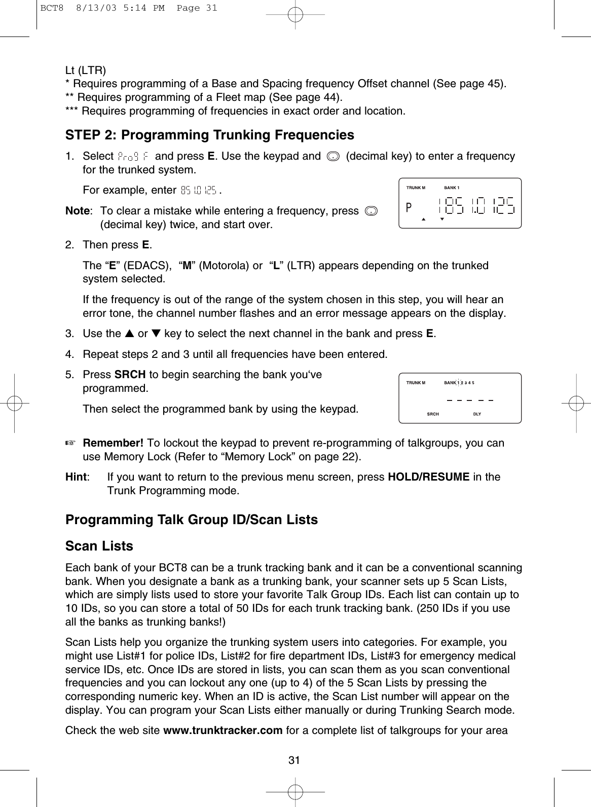 31Lt (LTR) * Requires programming of a Base and Spacing frequency Offset channel (See page 45).** Requires programming of a Fleet map (See page 44).*** Requires programming of frequencies in exact order and location.STEP 2: Programming Trunking Frequencies1. Select  and press E. Use the keypad and  (decimal key) to enter a frequencyfor the trunked system.For example, enter  .Note:  To clear a mistake while entering a frequency, press (decimal key) twice, and start over.2. Then press E.The “E” (EDACS),  “M” (Motorola) or  “L” (LTR) appears depending on the trunkedsystem selected.If the frequency is out of the range of the system chosen in this step, you will hear anerror tone, the channel number flashes and an error message appears on the display.3. Use the ▲or ▼key to select the next channel in the bank and press E.4.  Repeat steps 2 and 3 until all frequencies have been entered.5. Press SRCH to begin searching the bank you‘veprogrammed.Then select the programmed bank by using the keypad.☞Remember! To lockout the keypad to prevent re-programming of talkgroups, you canuse Memory Lock (Refer to “Memory Lock” on page 22).Hint: If you want to return to the previous menu screen, press HOLD/RESUME in theTrunk Programming mode.Programming Talk Group ID/Scan ListsScan ListsEach bank of your BCT8 can be a trunk tracking bank and it can be a conventional scanningbank. When you designate a bank as a trunking bank, your scanner sets up 5 Scan Lists,which are simply lists used to store your favorite Talk Group IDs. Each list can contain up to10 IDs, so you can store a total of 50 IDs for each trunk tracking bank. (250 IDs if you useall the banks as trunking banks!)Scan Lists help you organize the trunking system users into categories. For example, youmight use List#1 for police IDs, List#2 for fire department IDs, List#3 for emergency medicalservice IDs, etc. Once IDs are stored in lists, you can scan them as you scan conventionalfrequencies and you can lockout any one (up to 4) of the 5 Scan Lists by pressing thecorresponding numeric key. When an ID is active, the Scan List number will appear on thedisplay. You can program your Scan Lists either manually or during Trunking Search mode.Check the web site www.trunktracker.com for a complete list of talkgroups for your area..BCT8  8/13/03 5:14 PM  Page 31