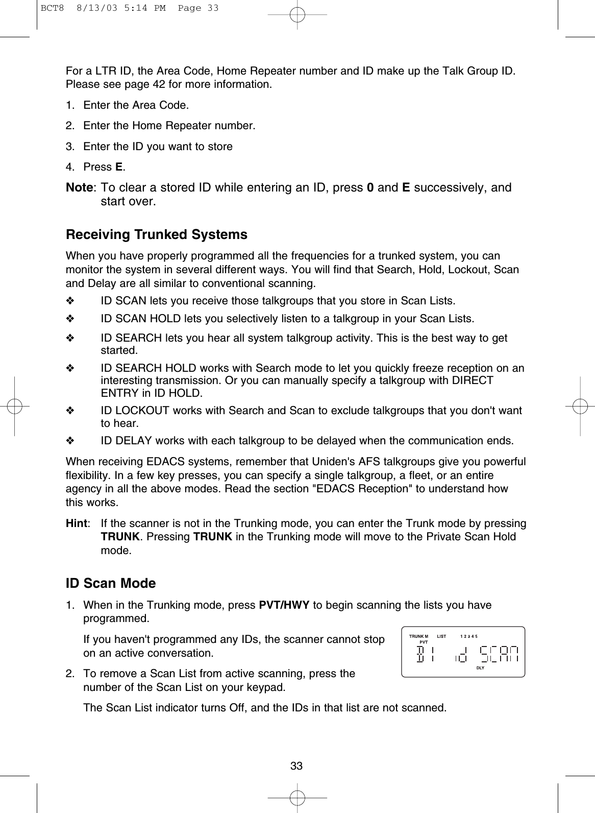 33For a LTR ID, the Area Code, Home Repeater number and ID make up the Talk Group ID.Please see page 42 for more information.1. Enter the Area Code.2. Enter the Home Repeater number.3. Enter the ID you want to store 4. Press E.Note: To clear a stored ID while entering an ID, press 0and Esuccessively, andstart over.Receiving Trunked SystemsWhen you have properly programmed all the frequencies for a trunked system, you canmonitor the system in several different ways. You will find that Search, Hold, Lockout, Scanand Delay are all similar to conventional scanning.❖ID SCAN lets you receive those talkgroups that you store in Scan Lists.❖ID SCAN HOLD lets you selectively listen to a talkgroup in your Scan Lists.❖ID SEARCH lets you hear all system talkgroup activity. This is the best way to getstarted.❖ID SEARCH HOLD works with Search mode to let you quickly freeze reception on aninteresting transmission. Or you can manually specify a talkgroup with DIRECTENTRY in ID HOLD.❖ID LOCKOUT works with Search and Scan to exclude talkgroups that you don&apos;t wantto hear.❖ID DELAY works with each talkgroup to be delayed when the communication ends.When receiving EDACS systems, remember that Uniden&apos;s AFS talkgroups give you powerfulflexibility. In a few key presses, you can specify a single talkgroup, a fleet, or an entireagency in all the above modes. Read the section &quot;EDACS Reception&quot; to understand howthis works.Hint: If the scanner is not in the Trunking mode, you can enter the Trunk mode by pressingTRUNK. Pressing TRUNK in the Trunking mode will move to the Private Scan Holdmode.ID Scan Mode1. When in the Trunking mode, press PVT/HWY to begin scanning the lists you haveprogrammed.If you haven&apos;t programmed any IDs, the scanner cannot stopon an active conversation.2. To remove a Scan List from active scanning, press thenumber of the Scan List on your keypad.The Scan List indicator turns Off, and the IDs in that list are not scanned.BCT8  8/13/03 5:14 PM  Page 33