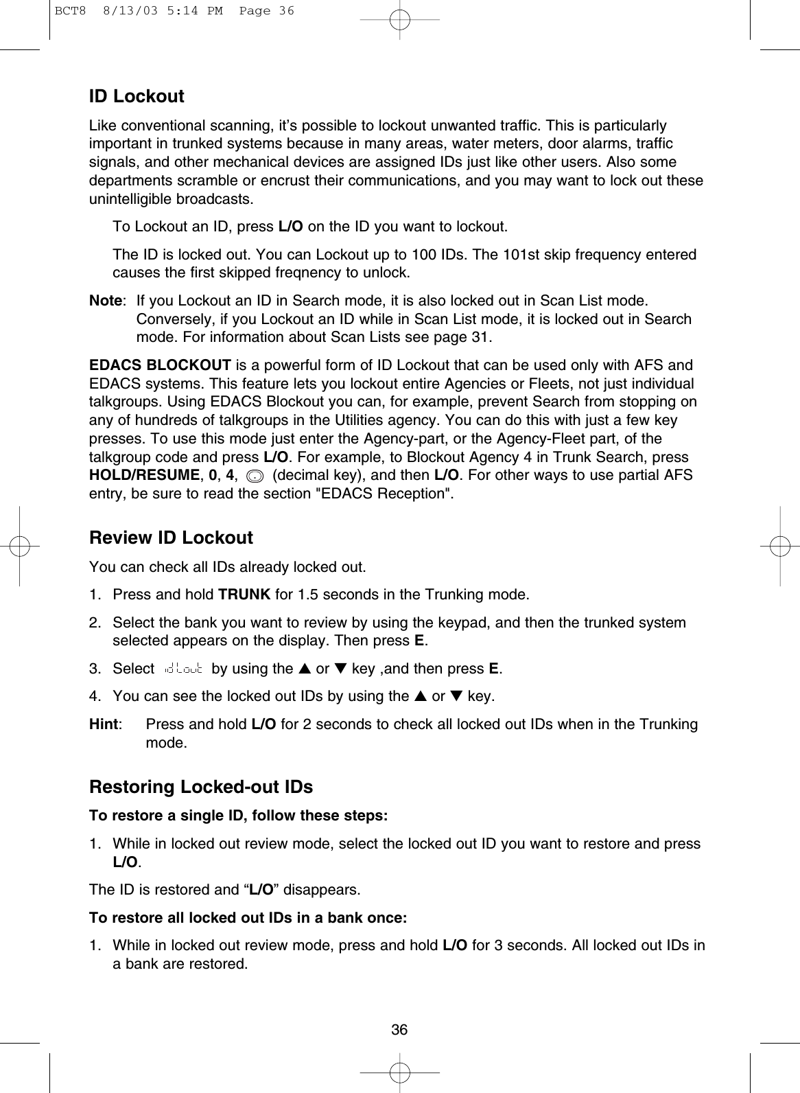 36ID LockoutLike conventional scanning, it’s possible to lockout unwanted traffic. This is particularlyimportant in trunked systems because in many areas, water meters, door alarms, trafficsignals, and other mechanical devices are assigned IDs just like other users. Also somedepartments scramble or encrust their communications, and you may want to lock out theseunintelligible broadcasts.To Lockout an ID, press L/O on the ID you want to lockout.The ID is locked out. You can Lockout up to 100 IDs. The 101st skip frequency enteredcauses the first skipped freqnency to unlock.Note: If you Lockout an ID in Search mode, it is also locked out in Scan List mode.Conversely, if you Lockout an ID while in Scan List mode, it is locked out in Searchmode. For information about Scan Lists see page 31.EDACS BLOCKOUT is a powerful form of ID Lockout that can be used only with AFS andEDACS systems. This feature lets you lockout entire Agencies or Fleets, not just individualtalkgroups. Using EDACS Blockout you can, for example, prevent Search from stopping onany of hundreds of talkgroups in the Utilities agency. You can do this with just a few keypresses. To use this mode just enter the Agency-part, or the Agency-Fleet part, of thetalkgroup code and press L/O. For example, to Blockout Agency 4 in Trunk Search, pressHOLD/RESUME,0,4,  (decimal key), and then L/O. For other ways to use partial AFSentry, be sure to read the section &quot;EDACS Reception&quot;.Review ID LockoutYou can check all IDs already locked out.1. Press and hold TRUNK for 1.5 seconds in the Trunking mode.2. Select the bank you want to review by using the keypad, and then the trunked systemselected appears on the display. Then press E.3. Select  by using the ▲or ▼key ,and then press E.4. You can see the locked out IDs by using the ▲or ▼key.Hint: Press and hold L/O for 2 seconds to check all locked out IDs when in the Trunkingmode.Restoring Locked-out IDsTo restore a single ID, follow these steps:1. While in locked out review mode, select the locked out ID you want to restore and pressL/O.The ID is restored and “L/O” disappears. To restore all locked out IDs in a bank once:1. While in locked out review mode, press and hold L/O for 3 seconds. All locked out IDs ina bank are restored..BCT8  8/13/03 5:14 PM  Page 36