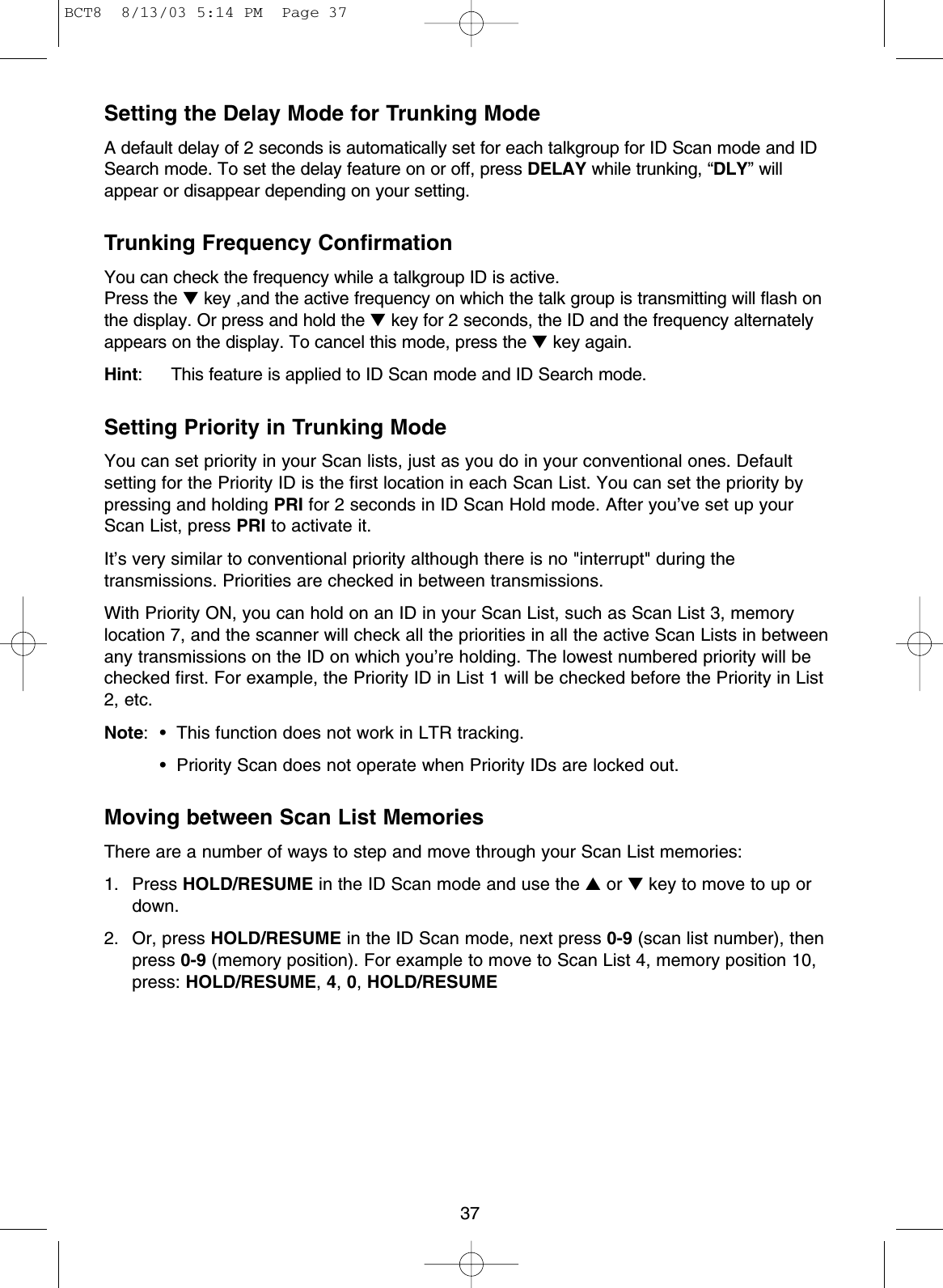 37Setting the Delay Mode for Trunking ModeA default delay of 2 seconds is automatically set for each talkgroup for ID Scan mode and IDSearch mode. To set the delay feature on or off, press DELAY while trunking, “DLY” willappear or disappear depending on your setting.Trunking Frequency ConfirmationYou can check the frequency while a talkgroup ID is active.Press the ▼key ,and the active frequency on which the talk group is transmitting will flash onthe display. Or press and hold the ▼key for 2 seconds, the ID and the frequency alternatelyappears on the display. To cancel this mode, press the ▼key again.Hint: This feature is applied to ID Scan mode and ID Search mode.Setting Priority in Trunking ModeYou can set priority in your Scan lists, just as you do in your conventional ones. Defaultsetting for the Priority ID is the first location in each Scan List. You can set the priority bypressing and holding PRI for 2 seconds in ID Scan Hold mode. After you’ve set up yourScan List, press PRI to activate it.It’s very similar to conventional priority although there is no &quot;interrupt&quot; during thetransmissions. Priorities are checked in between transmissions.With Priority ON, you can hold on an ID in your Scan List, such as Scan List 3, memorylocation 7, and the scanner will check all the priorities in all the active Scan Lists in betweenany transmissions on the ID on which you’re holding. The lowest numbered priority will bechecked first. For example, the Priority ID in List 1 will be checked before the Priority in List2, etc.Note: • This function does not work in LTR tracking.• Priority Scan does not operate when Priority IDs are locked out.Moving between Scan List MemoriesThere are a number of ways to step and move through your Scan List memories:1. Press HOLD/RESUME in the ID Scan mode and use the ▲or ▼key to move to up ordown.2. Or, press HOLD/RESUME in the ID Scan mode, next press 0-9 (scan list number), thenpress 0-9 (memory position). For example to move to Scan List 4, memory position 10,press: HOLD/RESUME,4,0,HOLD/RESUMEBCT8  8/13/03 5:14 PM  Page 37