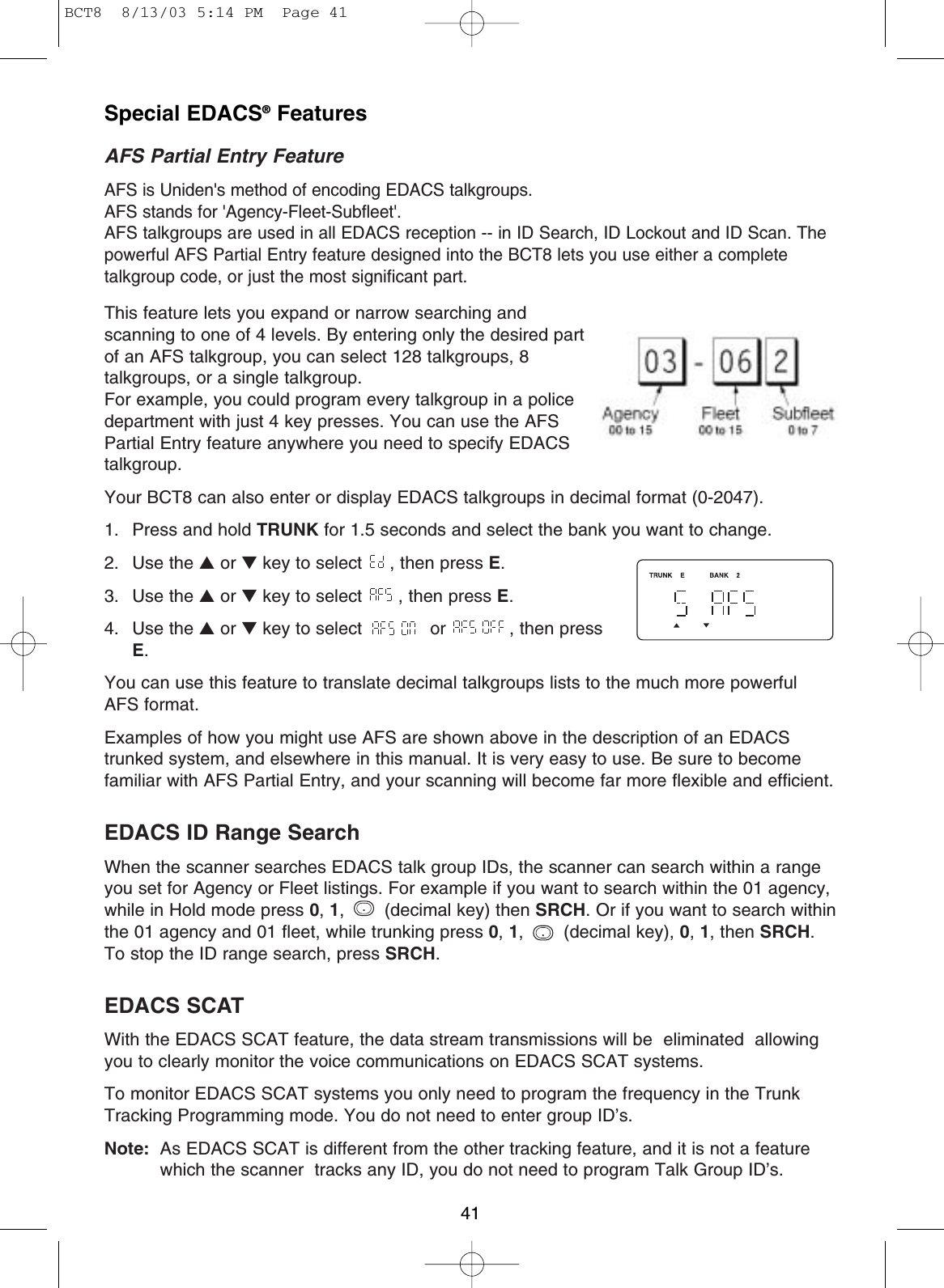 41Special EDACS®FeaturesAFS Partial Entry FeatureAFS is Uniden&apos;s method of encoding EDACS talkgroups. AFS stands for &apos;Agency-Fleet-Subfleet&apos;.AFS talkgroups are used in all EDACS reception -- in ID Search, ID Lockout and ID Scan. Thepowerful AFS Partial Entry feature designed into the BCT8 lets you use either a completetalkgroup code, or just the most significant part.This feature lets you expand or narrow searching and scanning to one of 4 levels. By entering only the desired partof an AFS talkgroup, you can select 128 talkgroups, 8talkgroups, or a single talkgroup. For example, you could program every talkgroup in a policedepartment with just 4 key presses. You can use the AFS Partial Entry feature anywhere you need to specify EDACStalkgroup.Your BCT8 can also enter or display EDACS talkgroups in decimal format (0-2047).1.  Press and hold TRUNK for 1.5 seconds and select the bank you want to change. 2. Use the ▲or ▼key to select  , then press E.3. Use the ▲or ▼key to select  , then press E.4. Use the ▲or ▼key to select  or  , then pressE.You can use this feature to translate decimal talkgroups lists to the much more powerfulAFS format.Examples of how you might use AFS are shown above in the description of an EDACStrunked system, and elsewhere in this manual. It is very easy to use. Be sure to becomefamiliar with AFS Partial Entry, and your scanning will become far more flexible and efficient.EDACS ID Range Search When the scanner searches EDACS talk group IDs, the scanner can search within a rangeyou set for Agency or Fleet listings. For example if you want to search within the 01 agency,while in Hold mode press 0,1,  (decimal key) then SRCH. Or if you want to search withinthe 01 agency and 01 fleet, while trunking press 0,1, (decimal key), 0,1, then SRCH.To stop the ID range search, press SRCH.EDACS SCATWith the EDACS SCAT feature, the data stream transmissions will be  eliminated  allowingyou to clearly monitor the voice communications on EDACS SCAT systems.To monitor EDACS SCAT systems you only need to program the frequency in the TrunkTracking Programming mode. You do not need to enter group ID’s.Note: As EDACS SCAT is different from the other tracking feature, and it is not a featurewhich the scanner  tracks any ID, you do not need to program Talk Group ID’s...BCT8  8/13/03 5:14 PM  Page 41