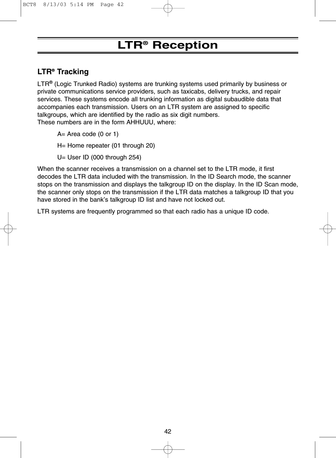 42LTR®ReceptionLTR®TrackingLTR®(Logic Trunked Radio) systems are trunking systems used primarily by business orprivate communications service providers, such as taxicabs, delivery trucks, and repairservices. These systems encode all trunking information as digital subaudible data thataccompanies each transmission. Users on an LTR system are assigned to specifictalkgroups, which are identified by the radio as six digit numbers. These numbers are in the form AHHUUU, where:A= Area code (0 or 1)H= Home repeater (01 through 20)U= User ID (000 through 254)When the scanner receives a transmission on a channel set to the LTR mode, it firstdecodes the LTR data included with the transmission. In the ID Search mode, the scannerstops on the transmission and displays the talkgroup ID on the display. In the ID Scan mode,the scanner only stops on the transmission if the LTR data matches a talkgroup ID that youhave stored in the bank’s talkgroup ID list and have not locked out.LTR systems are frequently programmed so that each radio has a unique ID code.BCT8  8/13/03 5:14 PM  Page 42