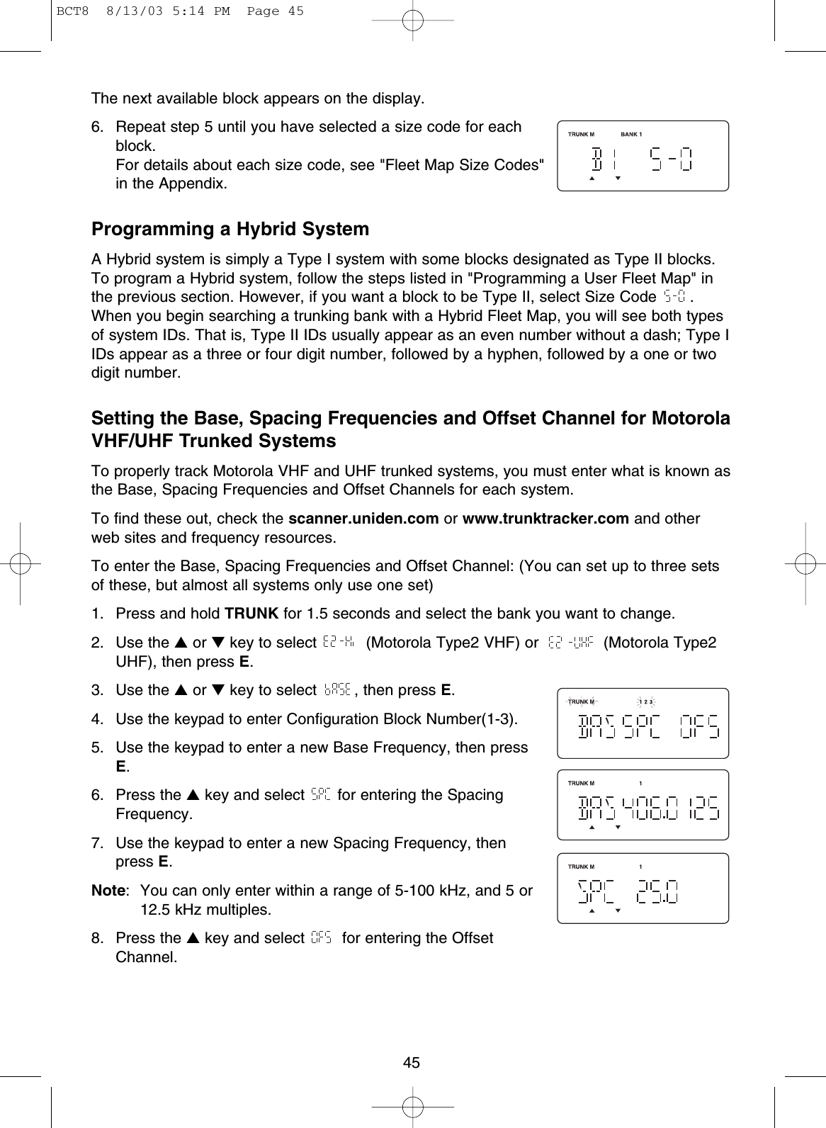 45The next available block appears on the display.6. Repeat step 5 until you have selected a size code for eachblock.For details about each size code, see &quot;Fleet Map Size Codes&quot;in the Appendix.Programming a Hybrid SystemA Hybrid system is simply a Type I system with some blocks designated as Type II blocks.To program a Hybrid system, follow the steps listed in &quot;Programming a User Fleet Map&quot; inthe previous section. However, if you want a block to be Type II, select Size Code  .When you begin searching a trunking bank with a Hybrid Fleet Map, you will see both typesof system IDs. That is, Type II IDs usually appear as an even number without a dash; Type IIDs appear as a three or four digit number, followed by a hyphen, followed by a one or twodigit number.Setting the Base, Spacing Frequencies and Offset Channel for MotorolaVHF/UHF Trunked SystemsTo properly track Motorola VHF and UHF trunked systems, you must enter what is known asthe Base, Spacing Frequencies and Offset Channels for each system.To find these out, check the scanner.uniden.com or www.trunktracker.com and otherweb sites and frequency resources.To enter the Base, Spacing Frequencies and Offset Channel: (You can set up to three setsof these, but almost all systems only use one set)1.  Press and hold TRUNK for 1.5 seconds and select the bank you want to change. 2. Use the ▲or ▼key to select  (Motorola Type2 VHF) or  (Motorola Type2UHF), then press E.3. Use the ▲or ▼key to select  , then press E.4.  Use the keypad to enter Configuration Block Number(1-3).5.  Use the keypad to enter a new Base Frequency, then pressE.6. Press the ▲key and select  for entering the SpacingFrequency.7.  Use the keypad to enter a new Spacing Frequency, thenpress E.Note:  You can only enter within a range of 5-100 kHz, and 5 or12.5 kHz multiples.8. Press the ▲key and select  for entering the OffsetChannel.BCT8  8/13/03 5:14 PM  Page 45