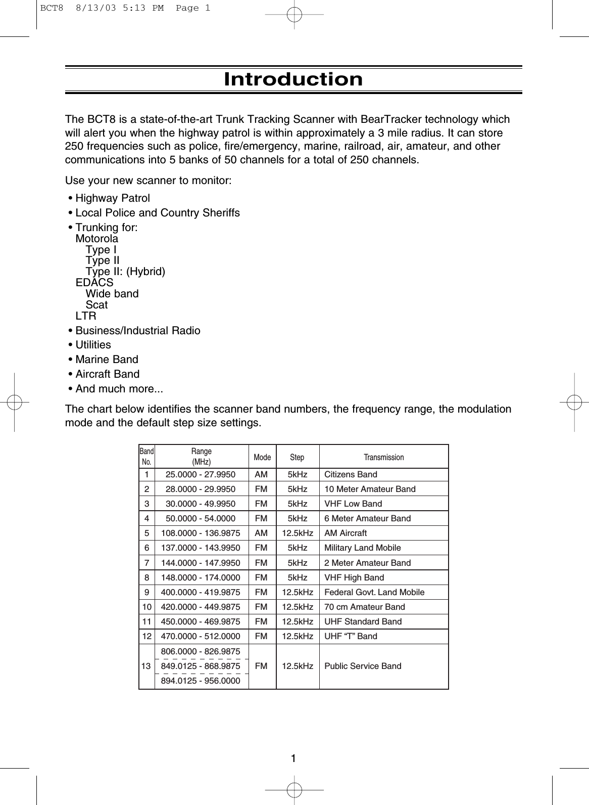 1IntroductionThe BCT8 is a state-of-the-art Trunk Tracking Scanner with BearTracker technology whichwill alert you when the highway patrol is within approximately a 3 mile radius. It can store250 frequencies such as police, fire/emergency, marine, railroad, air, amateur, and othercommunications into 5 banks of 50 channels for a total of 250 channels.Use your new scanner to monitor:• Highway Patrol• Local Police and Country Sheriffs• Trunking for: MotorolaType IType IIType II: (Hybrid)EDACSWide bandScatLTR• Business/Industrial Radio• Utilities• Marine Band• Aircraft Band• And much more...The chart below identifies the scanner band numbers, the frequency range, the modulationmode and the default step size settings.12345678910111213AMFMFMFMAMFMFMFMFMFMFMFMFM5kHz5kHz5kHz5kHz12.5kHz5kHz5kHz5kHz12.5kHz12.5kHz12.5kHz12.5kHz12.5kHz    25.0000 - 27.9950    28.0000 - 29.9950    30.0000 - 49.9950    50.0000 - 54.0000  108.0000 - 136.9875  137.0000 - 143.9950  144.0000 - 147.9950  148.0000 - 174.0000  400.0000 - 419.9875  420.0000 - 449.9875  450.0000 - 469.9875  470.0000 - 512.0000  806.0000 - 826.9875  849.0125 - 868.9875  894.0125 - 956.0000Citizens Band10 Meter Amateur BandVHF Low Band6 Meter Amateur BandAM AircraftMilitary Land Mobile2 Meter Amateur BandVHF High BandFederal Govt. Land Mobile70 cm Amateur BandUHF Standard BandUHF “T” BandPublic Service BandBandNo.Range(MHz) Mode Step TransmissionBCT8  8/13/03 5:13 PM  Page 1