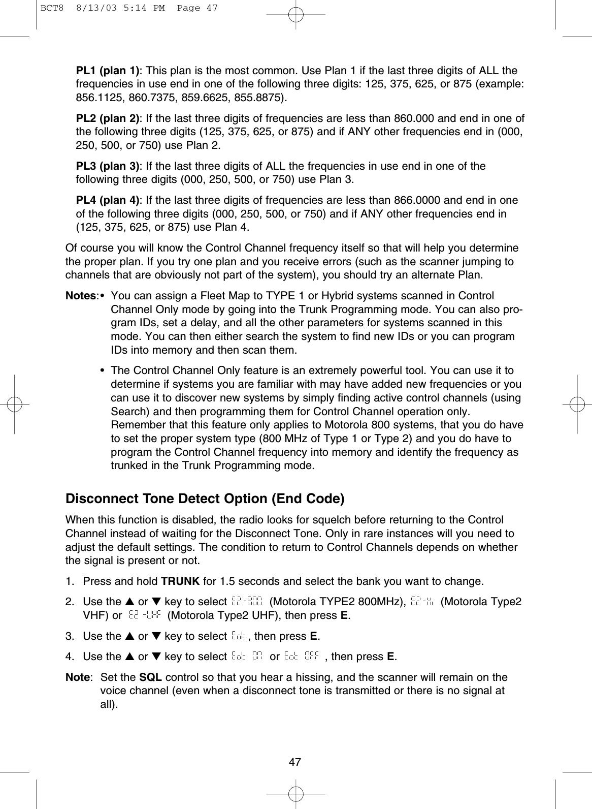 47PL1 (plan 1): This plan is the most common. Use Plan 1 if the last three digits of ALL thefrequencies in use end in one of the following three digits: 125, 375, 625, or 875 (example:856.1125, 860.7375, 859.6625, 855.8875).PL2 (plan 2): If the last three digits of frequencies are less than 860.000 and end in one ofthe following three digits (125, 375, 625, or 875) and if ANY other frequencies end in (000,250, 500, or 750) use Plan 2.PL3 (plan 3): If the last three digits of ALL the frequencies in use end in one of thefollowing three digits (000, 250, 500, or 750) use Plan 3.PL4 (plan 4): If the last three digits of frequencies are less than 866.0000 and end in oneof the following three digits (000, 250, 500, or 750) and if ANY other frequencies end in(125, 375, 625, or 875) use Plan 4.Of course you will know the Control Channel frequency itself so that will help you determinethe proper plan. If you try one plan and you receive errors (such as the scanner jumping tochannels that are obviously not part of the system), you should try an alternate Plan.Notes:• You can assign a Fleet Map to TYPE 1 or Hybrid systems scanned in ControlChannel Only mode by going into the Trunk Programming mode. You can also pro-gram IDs, set a delay, and all the other parameters for systems scanned in thismode. You can then either search the system to find new IDs or you can programIDs into memory and then scan them.• The Control Channel Only feature is an extremely powerful tool. You can use it todetermine if systems you are familiar with may have added new frequencies or youcan use it to discover new systems by simply finding active control channels (usingSearch) and then programming them for Control Channel operation only.Remember that this feature only applies to Motorola 800 systems, that you do haveto set the proper system type (800 MHz of Type 1 or Type 2) and you do have toprogram the Control Channel frequency into memory and identify the frequency astrunked in the Trunk Programming mode.Disconnect Tone Detect Option (End Code)When this function is disabled, the radio looks for squelch before returning to the ControlChannel instead of waiting for the Disconnect Tone. Only in rare instances will you need toadjust the default settings. The condition to return to Control Channels depends on whetherthe signal is present or not.1.  Press and hold TRUNK for 1.5 seconds and select the bank you want to change.2. Use the ▲or ▼key to select  (Motorola TYPE2 800MHz),  (Motorola Type2VHF) or  (Motorola Type2 UHF), then press E.3. Use the ▲or ▼key to select  , then press E.4. Use the ▲or ▼key to select  or  , then press E.Note: Set the SQL control so that you hear a hissing, and the scanner will remain on thevoice channel (even when a disconnect tone is transmitted or there is no signal atall).BCT8  8/13/03 5:14 PM  Page 47