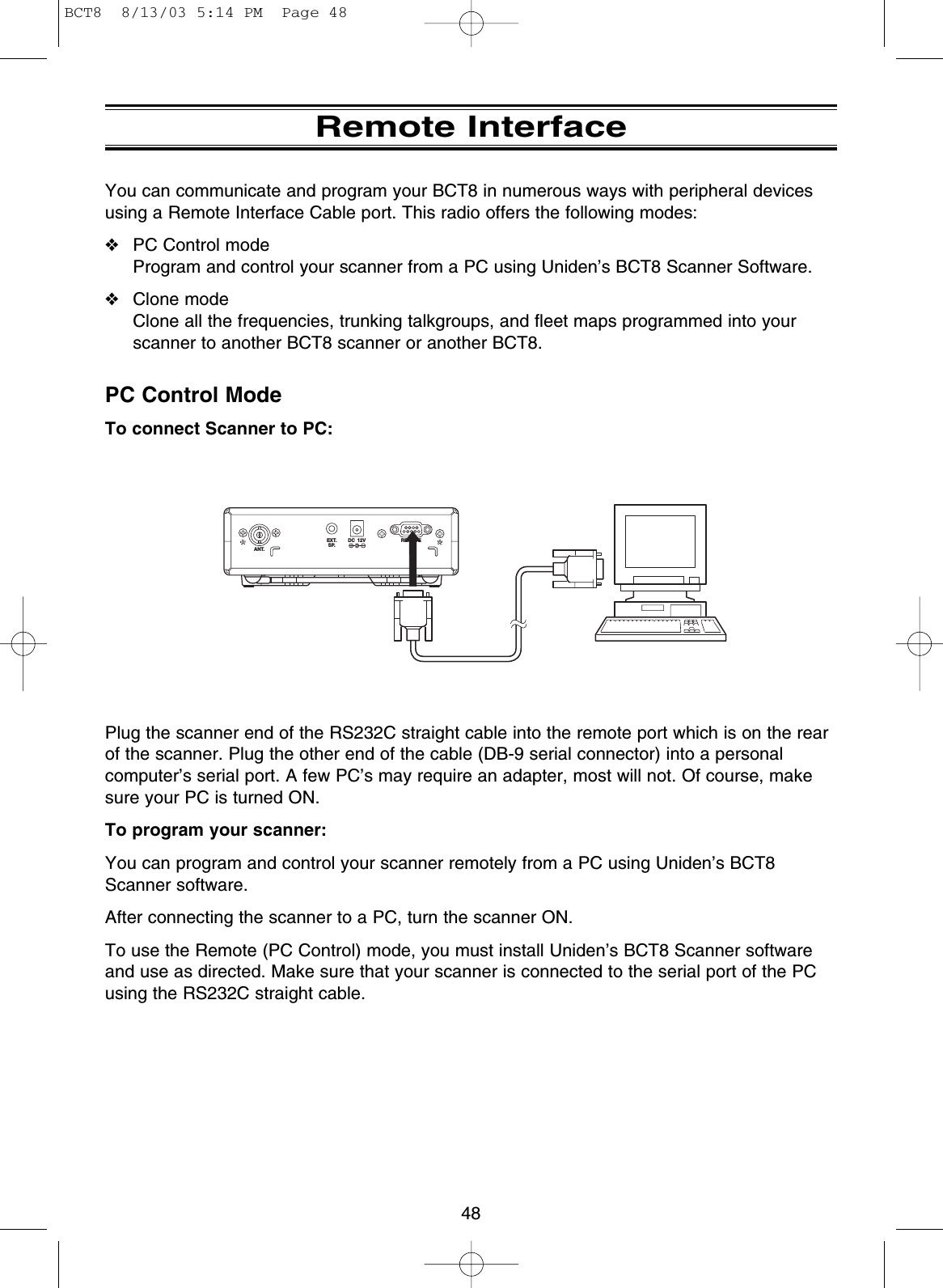 Remote InterfaceYou can communicate and program your BCT8 in numerous ways with peripheral devicesusing a Remote Interface Cable port. This radio offers the following modes:❖PC Control modeProgram and control your scanner from a PC using Uniden’s BCT8 Scanner Software.❖Clone modeClone all the frequencies, trunking talkgroups, and fleet maps programmed into yourscanner to another BCT8 scanner or another BCT8.PC Control ModeTo connect Scanner to PC:Plug the scanner end of the RS232C straight cable into the remote port which is on the rearof the scanner. Plug the other end of the cable (DB-9 serial connector) into a personalcomputer’s serial port. A few PC’s may require an adapter, most will not. Of course, makesure your PC is turned ON.To program your scanner:You can program and control your scanner remotely from a PC using Uniden’s BCT8Scanner software.After connecting the scanner to a PC, turn the scanner ON.To use the Remote (PC Control) mode, you must install Uniden’s BCT8 Scanner softwareand use as directed. Make sure that your scanner is connected to the serial port of the PCusing the RS232C straight cable.ANT.EXT.SP.DC  12V REMOTE48BCT8  8/13/03 5:14 PM  Page 48