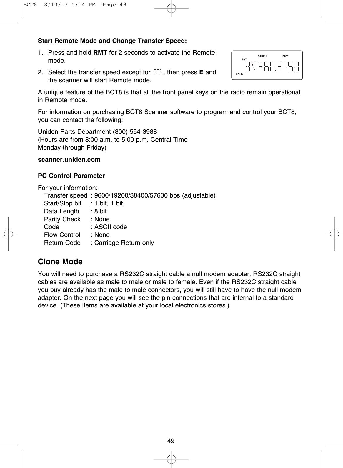 49Start Remote Mode and Change Transfer Speed:1.  Press and hold RMT for 2 seconds to activate the Remotemode.2.  Select the transfer speed except for  , then press Eandthe scanner will start Remote mode. A unique feature of the BCT8 is that all the front panel keys on the radio remain operationalin Remote mode.For information on purchasing BCT8 Scanner software to program and control your BCT8,you can contact the following:Uniden Parts Department (800) 554-3988 (Hours are from 8:00 a.m. to 5:00 p.m. Central Time Monday through Friday)scanner.uniden.comPC Control ParameterFor your information:Transfer speed : 9600/19200/38400/57600 bps (adjustable)Start/Stop bit : 1 bit, 1 bitData Length : 8 bitParity Check : NoneCode : ASCII codeFlow Control : NoneReturn Code : Carriage Return onlyClone ModeYou will need to purchase a RS232C straight cable a null modem adapter. RS232C straightcables are available as male to male or male to female. Even if the RS232C straight cableyou buy already has the male to male connectors, you will still have to have the null modemadapter. On the next page you will see the pin connections that are internal to a standarddevice. (These items are available at your local electronics stores.)BCT8  8/13/03 5:14 PM  Page 49