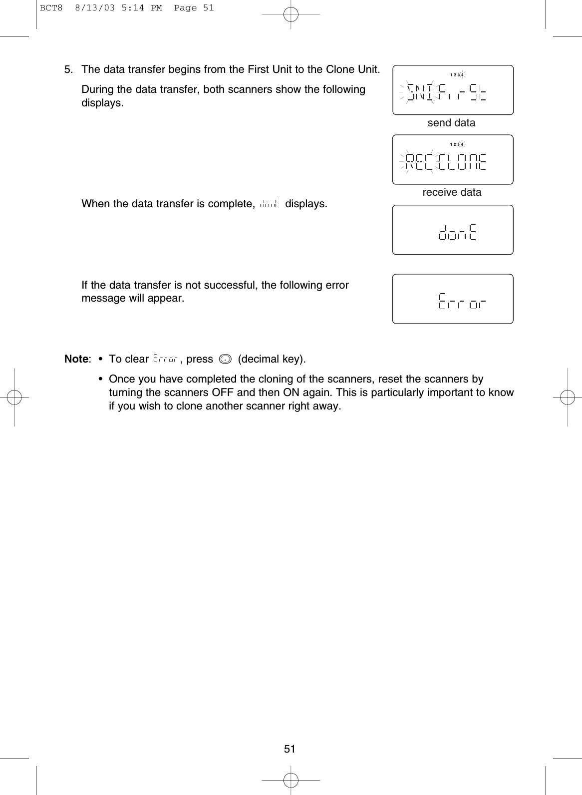515. The data transfer begins from the First Unit to the Clone Unit.During the data transfer, both scanners show the followingdisplays.When the data transfer is complete,  displays.If the data transfer is not successful, the following errormessage will appear.Note: • To clear  , press  (decimal key).Note • Once you have completed the cloning of the scanners, reset the scanners byturning the scanners OFF and then ON again. This is particularly important to knowif you wish to clone another scanner right away..send datareceive dataBCT8  8/13/03 5:14 PM  Page 51