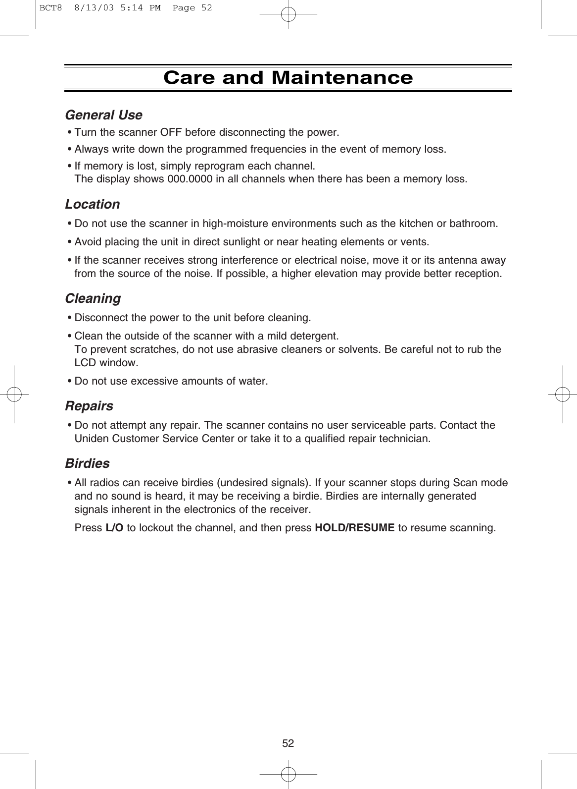 Care and MaintenanceGeneral Use• Turn the scanner OFF before disconnecting the power.• Always write down the programmed frequencies in the event of memory loss.• If memory is lost, simply reprogram each channel. The display shows 000.0000 in all channels when there has been a memory loss.Location• Do not use the scanner in high-moisture environments such as the kitchen or bathroom.• Avoid placing the unit in direct sunlight or near heating elements or vents.• If the scanner receives strong interference or electrical noise, move it or its antenna awayfrom the source of the noise. If possible, a higher elevation may provide better reception.Cleaning• Disconnect the power to the unit before cleaning.• Clean the outside of the scanner with a mild detergent. To prevent scratches, do not use abrasive cleaners or solvents. Be careful not to rub theLCD window.• Do not use excessive amounts of water.Repairs• Do not attempt any repair. The scanner contains no user serviceable parts. Contact theUniden Customer Service Center or take it to a qualified repair technician.Birdies• All radios can receive birdies (undesired signals). If your scanner stops during Scan modeand no sound is heard, it may be receiving a birdie. Birdies are internally generatedsignals inherent in the electronics of the receiver.Press L/O to lockout the channel, and then press HOLD/RESUME to resume scanning.52BCT8  8/13/03 5:14 PM  Page 52