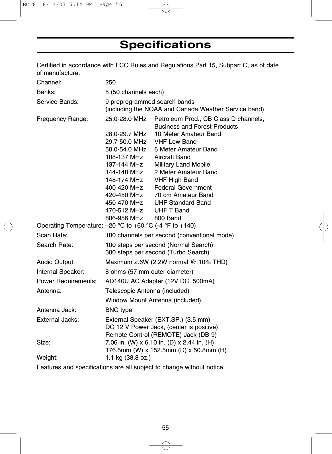 55SpecificationsCertified in accordance with FCC Rules and Regulations Part 15, Subpart C, as of date of manufacture.Channel: 250Banks: 5 (50 channels each)Service Bands: 9 preprogrammed search bands(including the NOAA and Canada Weather Service band)Frequency Range: 25.0-28.0 MHz Petroleum Prod., CB Class D channels,Business and Forest Products28.0-29.7 MHz 10 Meter Amateur Band29.7-50.0 MHz VHF Low Band50.0-54.0 MHz 6 Meter Amateur Band108-137 MHz Aircraft Band137-144 MHz Military Land Mobile144-148 MHz  2 Meter Amateur Band148-174 MHz VHF High Band400-420 MHz Federal Government420-450 MHz 70 cm Amateur Band450-470 MHz UHF Standard Band470-512 MHz UHF T Band806-956 MHz 800 BandOperating Temperature: –20 °C to +60 °C (-4 °F to +140)Scan Rate: 100 channels per second (conventional mode)Search Rate: 100 steps per second (Normal Search)300 steps per second (Turbo Search)Audio Output: Maximum 2.6W (2.2W normal @ 10% THD)Internal Speaker: 8 ohms (57 mm outer diameter)Power Requirements: AD140U AC Adapter (12V DC, 500mA)Antenna: Telescopic Antenna (included)Window Mount Antenna (included)Antenna Jack: BNC typeExternal Jacks: External Speaker (EXT.SP.) (3.5 mm)DC 12 V Power Jack, (center is positive)Remote Control (REMOTE) Jack (DB-9)Size: 7.06 in. (W) x 6.10 in. (D) x 2.44 in. (H)176.5mm (W) x 152.5mm (D) x 50.8mm (H)Weight: 1.1 kg (38.8 oz.)Features and specifications are all subject to change without notice.BCT8  8/13/03 5:14 PM  Page 55