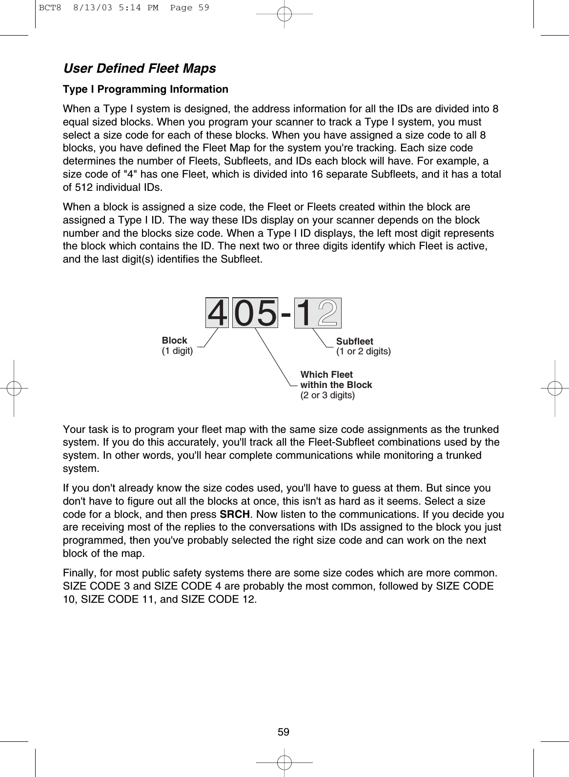59User Defined Fleet MapsType I Programming InformationWhen a Type I system is designed, the address information for all the IDs are divided into 8equal sized blocks. When you program your scanner to track a Type I system, you mustselect a size code for each of these blocks. When you have assigned a size code to all 8blocks, you have defined the Fleet Map for the system you&apos;re tracking. Each size codedetermines the number of Fleets, Subfleets, and IDs each block will have. For example, asize code of &quot;4&quot; has one Fleet, which is divided into 16 separate Subfleets, and it has a totalof 512 individual IDs.When a block is assigned a size code, the Fleet or Fleets created within the block areassigned a Type I ID. The way these IDs display on your scanner depends on the blocknumber and the blocks size code. When a Type I ID displays, the left most digit representsthe block which contains the ID. The next two or three digits identify which Fleet is active,and the last digit(s) identifies the Subfleet.Your task is to program your fleet map with the same size code assignments as the trunkedsystem. If you do this accurately, you&apos;ll track all the Fleet-Subfleet combinations used by thesystem. In other words, you&apos;ll hear complete communications while monitoring a trunkedsystem.If you don&apos;t already know the size codes used, you&apos;ll have to guess at them. But since youdon&apos;t have to figure out all the blocks at once, this isn&apos;t as hard as it seems. Select a sizecode for a block, and then press SRCH. Now listen to the communications. If you decide youare receiving most of the replies to the conversations with IDs assigned to the block you justprogrammed, then you&apos;ve probably selected the right size code and can work on the nextblock of the map.Finally, for most public safety systems there are some size codes which are more common.SIZE CODE 3 and SIZE CODE 4 are probably the most common, followed by SIZE CODE10, SIZE CODE 11, and SIZE CODE 12.Block(1 digit)Subfleet(1 or 2 digits)Which Fleetwithin the Block(2 or 3 digits)BCT8  8/13/03 5:14 PM  Page 59