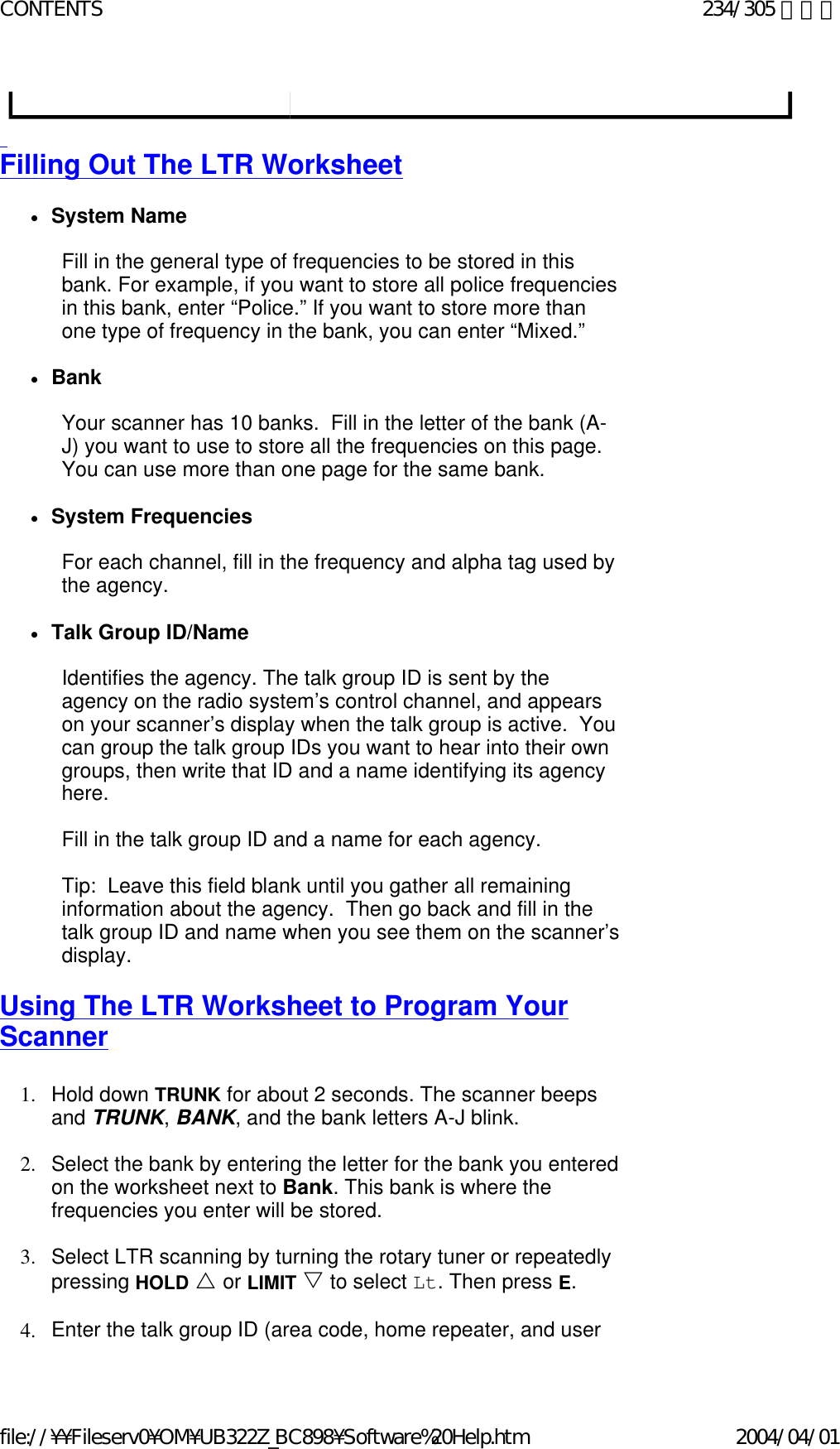   Filling Out The LTR Worksheet   zSystem Name    Fill in the general type of frequencies to be stored in this bank. For example, if you want to store all police frequencies in this bank, enter “Police.” If you want to store more than one type of frequency in the bank, you can enter “Mixed.”   zBank    Your scanner has 10 banks.  Fill in the letter of the bank (A-J) you want to use to store all the frequencies on this page.  You can use more than one page for the same bank.   zSystem Frequencies    For each channel, fill in the frequency and alpha tag used by the agency.   zTalk Group ID/Name    Identifies the agency. The talk group ID is sent by the agency on the radio system’s control channel, and appears on your scanner’s display when the talk group is active.  You can group the talk group IDs you want to hear into their own groups, then write that ID and a name identifying its agency here.   Fill in the talk group ID and a name for each agency.   Tip:  Leave this field blank until you gather all remaining information about the agency.  Then go back and fill in the talk group ID and name when you see them on the scanner’s display.   Using The LTR Worksheet to Program Your Scanner   1. Hold down TRUNK for about 2 seconds. The scanner beeps and TRUNK, BANK, and the bank letters A-J blink.    2. Select the bank by entering the letter for the bank you entered on the worksheet next to Bank. This bank is where the frequencies you enter will be stored.    3. Select LTR scanning by turning the rotary tuner or repeatedly pressing HOLD U or LIMIT V to select Lt. Then press E.    4. Enter the talk group ID (area code, home repeater, and user 234/305 ページCONTENTS2004/04/01file://¥¥Fileserv0¥OM¥UB322Z_BC898¥Software%20Help.htm