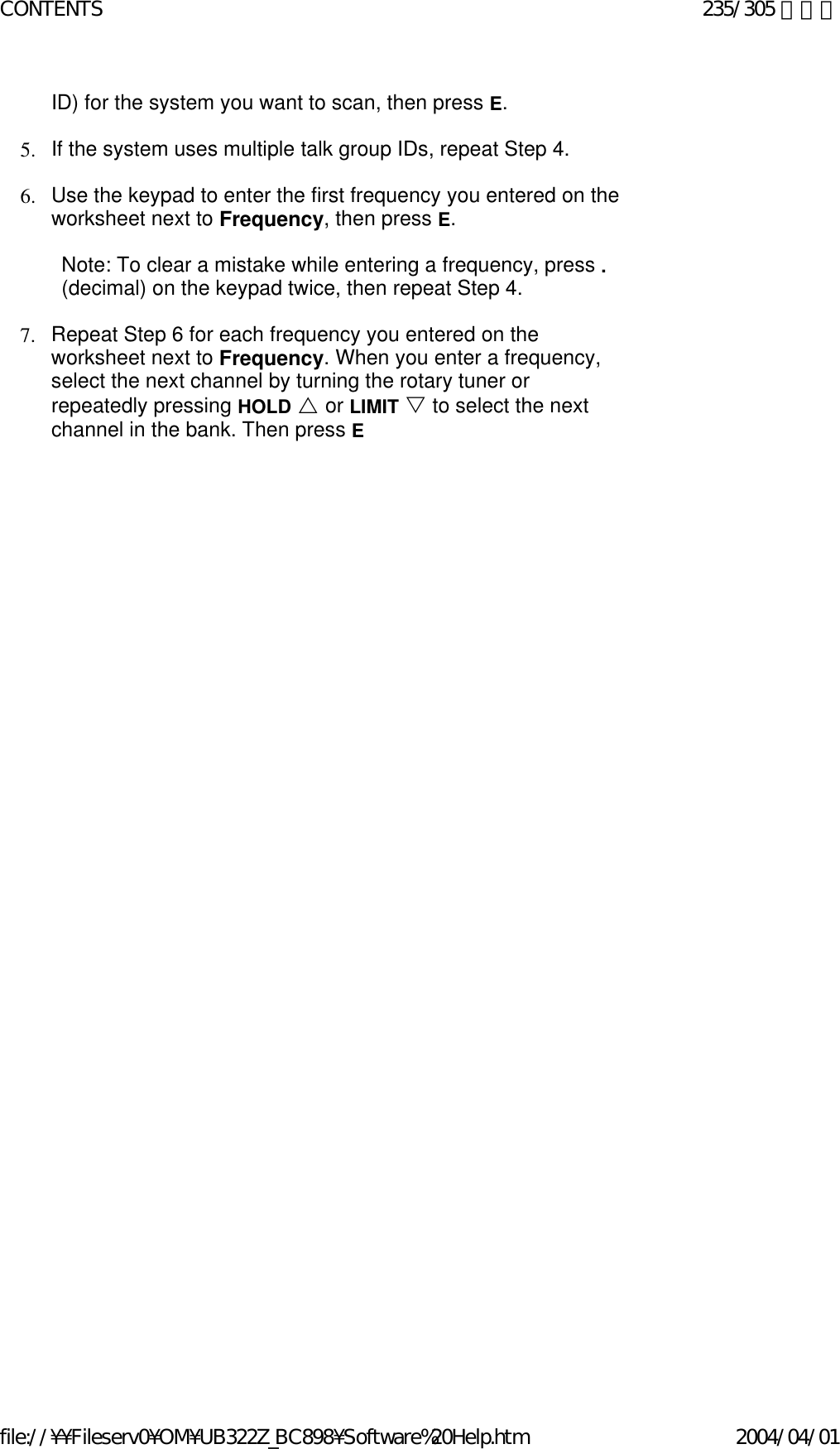 ID) for the system you want to scan, then press E.    5. If the system uses multiple talk group IDs, repeat Step 4.    6. Use the keypad to enter the first frequency you entered on the worksheet next to Frequency, then press E.    Note: To clear a mistake while entering a frequency, press . (decimal) on the keypad twice, then repeat Step 4.   7. Repeat Step 6 for each frequency you entered on the worksheet next to Frequency. When you enter a frequency, select the next channel by turning the rotary tuner or repeatedly pressing HOLD U or LIMIT V to select the next channel in the bank. Then press E      235/305 ページCONTENTS2004/04/01file://¥¥Fileserv0¥OM¥UB322Z_BC898¥Software%20Help.htm