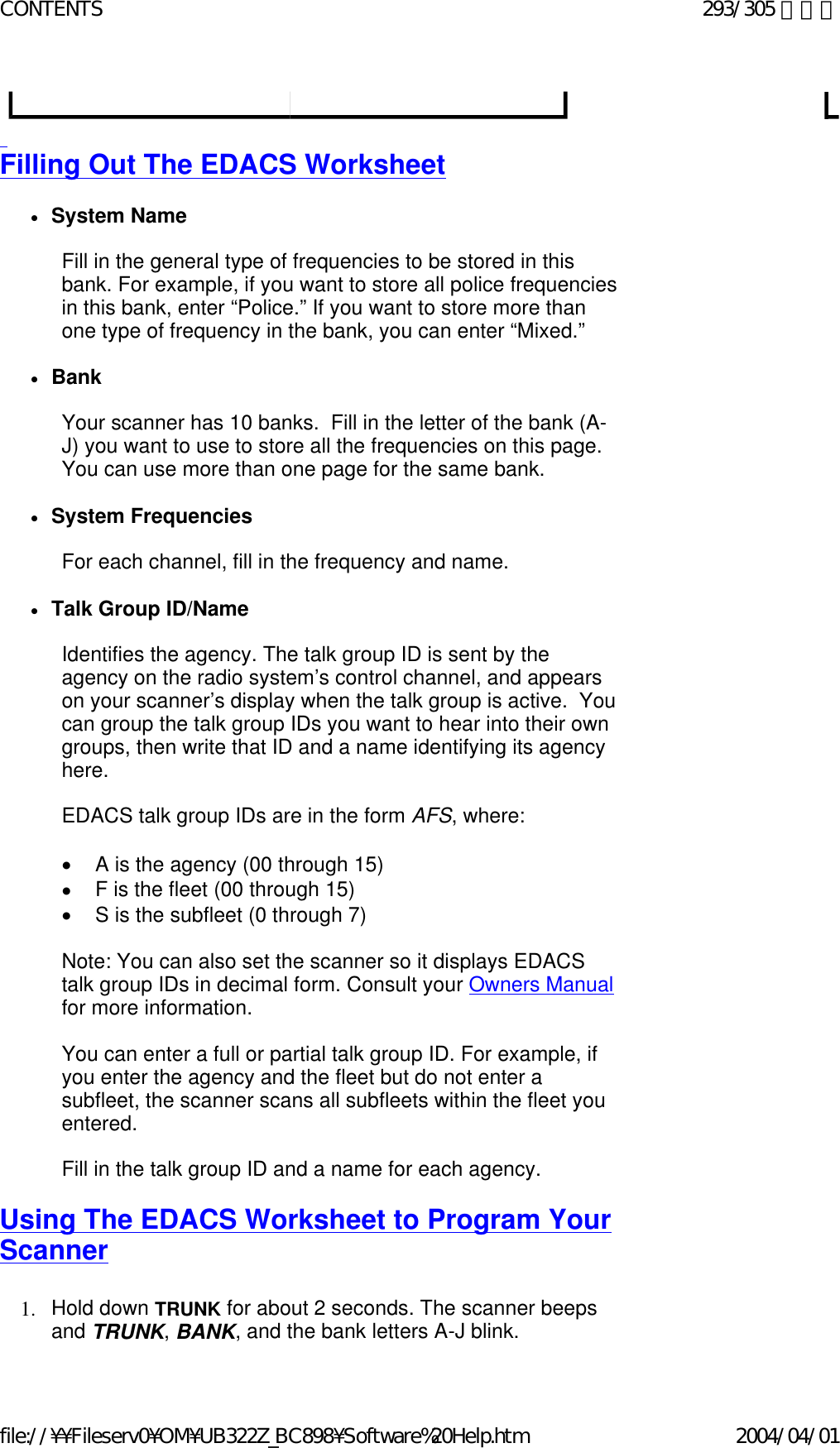   Filling Out The EDACS Worksheet   zSystem Name    Fill in the general type of frequencies to be stored in this bank. For example, if you want to store all police frequencies in this bank, enter “Police.” If you want to store more than one type of frequency in the bank, you can enter “Mixed.”   zBank    Your scanner has 10 banks.  Fill in the letter of the bank (A-J) you want to use to store all the frequencies on this page.  You can use more than one page for the same bank.   zSystem Frequencies    For each channel, fill in the frequency and name.   zTalk Group ID/Name    Identifies the agency. The talk group ID is sent by the agency on the radio system’s control channel, and appears on your scanner’s display when the talk group is active.  You can group the talk group IDs you want to hear into their own groups, then write that ID and a name identifying its agency here.   EDACS talk group IDs are in the form AFS, where:   •        A is the agency (00 through 15) •        F is the fleet (00 through 15) •        S is the subfleet (0 through 7)   Note: You can also set the scanner so it displays EDACS talk group IDs in decimal form. Consult your Owners Manual for more information.   You can enter a full or partial talk group ID. For example, if you enter the agency and the fleet but do not enter a subfleet, the scanner scans all subfleets within the fleet you entered.    Fill in the talk group ID and a name for each agency.   Using The EDACS Worksheet to Program Your Scanner   1. Hold down TRUNK for about 2 seconds. The scanner beeps and TRUNK, BANK, and the bank letters A-J blink.293/305 ページCONTENTS2004/04/01file://¥¥Fileserv0¥OM¥UB322Z_BC898¥Software%20Help.htm